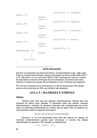 printf("n --> Primeira
opcao..");
                          break;
                          case 2:
                                             printf("n --> Segunda
opcao..");
                          break;
                          case 3:
                                             printf("n --> Terceira
opcao..");
                          break;
                          case 4:
                                             printf("n --> Quarta
opcao..");
                          break;
                          case 5:
                                             printf("n -->
Abandonando..");
                          break;
                }
                }
          return(0);
}


                               AUTO AVALIAÇÃO
Escreva um programa que peça três inteiros, correspondentes a dia , mês e ano.
Peça os números até conseguir valores que estejam na faixa correta (dias entre 1
e 31, mês entre 1 e 12 e ano entre 1900 e 2100). Verifique se o mês e o número
de dias batem (incluindo verificação de anos bissextos). Se estiver tudo certo
imprima o número que aquele dia corresponde no ano. Comente seu programa.
PS: Um ano é bissexto se for divisível por 4 e não for divisível por 100, exceto
para os anos divisíveis por 400, que também são bissextos.

               AULA 5 - MATRIZES E STRINGS
Vetores
       Vetores nada mais são que matrizes unidimensionais. Vetores são uma
estrutura de dados muito utilizada. É importante notar que vetores, matrizes
bidimensionais e matrizes de qualquer dimensão são caracterizadas por terem
todos os elementos pertencentes ao mesmo tipo de dado. Para se declarar um
vetor podemos utilizar a seguinte forma geral:
                     tipo_da_variável nome_da_variável [tamanho];

      Quando o C vê uma declaração como esta ele reserva um espaço na
memória suficientemente grande para armazenar o número de células
especificadas em tamanho. Por exemplo, se declararmos:
                      float exemplo [20];

44
 