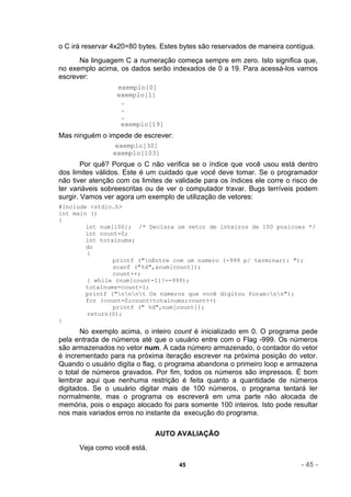 o C irá reservar 4x20=80 bytes. Estes bytes são reservados de maneira contígua.
      Na linguagem C a numeração começa sempre em zero. Isto significa que,
no exemplo acima, os dados serão indexados de 0 a 19. Para acessá-los vamos
escrever:
                  exemplo[0]
                  exemplo[1]
                   .
                   .
                   .
                   exemplo[19]
Mas ninguém o impede de escrever:
                  exemplo[30]
                 exemplo[103]
        Por quê? Porque o C não verifica se o índice que você usou está dentro
dos limites válidos. Este é um cuidado que você deve tomar. Se o programador
não tiver atenção com os limites de validade para os índices ele corre o risco de
ter variáveis sobreescritas ou de ver o computador travar. Bugs terríveis podem
surgir. Vamos ver agora um exemplo de utilização de vetores:
#include <stdio.h>
int main ()
{
        int num[100]; /* Declara um vetor de inteiros de 100 posicoes */
        int count=0;
        int totalnums;
        do
        {
                printf ("nEntre com um numero (-999 p/ terminar): ");
                scanf ("%d",&num[count]);
                count++;
        } while (num[count-1]!=-999);
        totalnums=count-1;
        printf ("nnnt Os números que você digitou foram:nn");
        for (count=0;count<totalnums;count++)
                printf (" %d",num[count]);
        return(0);
}
       No exemplo acima, o inteiro count é inicializado em 0. O programa pede
pela entrada de números até que o usuário entre com o Flag -999. Os números
são armazenados no vetor num. A cada número armazenado, o contador do vetor
é incrementado para na próxima iteração escrever na próxima posição do vetor.
Quando o usuário digita o flag, o programa abandona o primeiro loop e armazena
o total de números gravados. Por fim, todos os números são impressos. É bom
lembrar aqui que nenhuma restrição é feita quanto a quantidade de números
digitados. Se o usuário digitar mais de 100 números, o programa tentará ler
normalmente, mas o programa os escreverá em uma parte não alocada de
memória, pois o espaço alocado foi para somente 100 inteiros. Isto pode resultar
nos mais variados erros no instante da execução do programa.

                              AUTO AVALIAÇÃO
      Veja como você está.

                                     45                                    - 45 -
 