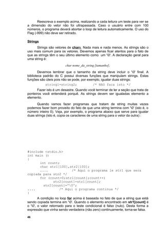 Reescreva o exemplo acima, realizando a cada leitura um teste para ver se
a dimensão do vetor não foi ultrapassada. Caso o usuário entre com 100
números, o programa deverá abortar o loop de leitura automaticamente. O uso do
Flag (-999) não deve ser retirado.

Strings
      Strings são vetores de chars. Nada mais e nada menos. As strings são o
uso mais comum para os vetores. Devemos apenas ficar atentos para o fato de
que as strings têm o seu último elemento como um '0'. A declaração geral para
uma string é:
                         char nome_da_string [tamanho];
        Devemos lembrar que o tamanho da string deve incluir o '0' final. A
biblioteca padrão do C possui diversas funções que manipulam strings. Estas
funções são úteis pois não se pode, por exemplo, igualar duas strings:
            string1=string2;               /* NAO faca isto */
       Fazer isto é um desastre. Quando você terminar de ler a seção que trata de
ponteiros você entenderá porquê. As strings devem ser igualadas elemento a
elemento.
      Quando vamos fazer programas que tratam de string muitas vezes
podemos fazer bom proveito do fato de que uma string termina com '0' (isto é, o
número inteiro 0). Veja, por exemplo, o programa abaixo que serve para igualar
duas strings (isto é, copia os caracteres de uma string para o vetor da outra) :




#include <stdio.h>
int main ()
{
      int count;
      char str1[100],str2[100];
      ....            /* Aqui o programa le str1 que sera
copiada para str2 */
      for (count=0;str1[count];count++)
             str2[count]=str1[count];
        str2[count]='0';
....            /* Aqui o programa continua */
}
        A condição no loop for acima é baseada no fato de que a string que está
sendo copiada termina em '0'. Quando o elemento encontrado em str1[count] é
o '0', o valor retornado para o teste condicional é falso (nulo). Desta forma a
expressão que vinha sendo verdadeira (não zero) continuamente, torna-se falsa.

46
 