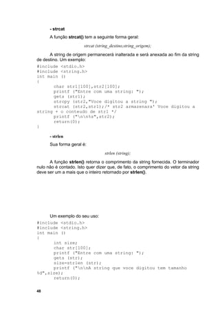 - strcat
      A função strcat() tem a seguinte forma geral:
                       strcat (string_destino,string_origem);
      A string de origem permanecerá inalterada e será anexada ao fim da string
de destino. Um exemplo:
#include <stdio.h>
#include <string.h>
int main ()
{
         char str1[100],str2[100];
         printf ("Entre com uma string: ");
         gets (str1);
         strcpy (str2,"Voce digitou a string ");
         strcat (str2,str1);/* str2 armazenara' Voce digitou a
string + o conteudo de str1 */
         printf ("nn%s",str2);
         return(0);
}

      - strlen
      Sua forma geral é:
                                  strlen (string);
      A função strlen() retorna o comprimento da string fornecida. O terminador
nulo não é contado. Isto quer dizer que, de fato, o comprimento do vetor da string
deve ser um a mais que o inteiro retornado por strlen().




     Um exemplo do seu uso:
#include <stdio.h>
#include <string.h>
int main ()
{
      int size;
      char str[100];
      printf ("Entre com uma string: ");
      gets (str);
      size=strlen (str);
      printf ("nnA string que voce digitou tem tamanho
%d",size);
      return(0);

48
 
