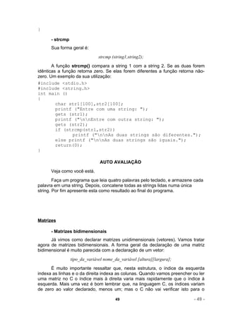 }

      - strcmp
      Sua forma geral é:
                               strcmp (string1,string2);
       A função strcmp() compara a string 1 com a string 2. Se as duas forem
idênticas a função retorna zero. Se elas forem diferentes a função retorna não-
zero. Um exemplo da sua utilização:
#include <stdio.h>
#include <string.h>
int main ()
{
         char str1[100],str2[100];
         printf ("Entre com uma string: ");
         gets (str1);
         printf ("nnEntre com outra string: ");
         gets (str2);
         if (strcmp(str1,str2))
                 printf ("nnAs duas strings são diferentes.");
         else printf ("nnAs duas strings são iguais.");
         return(0);
}

                                AUTO AVALIAÇÃO
      Veja como você está.
        Faça um programa que leia quatro palavras pelo teclado, e armazene cada
palavra em uma string. Depois, concatene todas as strings lidas numa única
string. Por fim apresente esta como resultado ao final do programa.




Matrizes

      - Matrizes bidimensionais
      Já vimos como declarar matrizes unidimensionais (vetores). Vamos tratar
agora de matrizes bidimensionais. A forma geral da declaração de uma matriz
bidimensional é muito parecida com a declaração de um vetor:
                 tipo_da_variável nome_da_variável [altura][largura];
      É muito importante ressaltar que, nesta estrutura, o índice da esquerda
indexa as linhas e o da direita indexa as colunas. Quando vamos preencher ou ler
uma matriz no C o índice mais à direita varia mais rapidamente que o índice à
esquerda. Mais uma vez é bom lembrar que, na linguagem C, os índices variam
de zero ao valor declarado, menos um; mas o C não vai verificar isto para o

                                        49                                - 49 -
 
