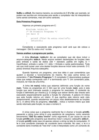 SoMa ou sOmA. Da mesma maneira, os comandos do C if e for, por exemplo, só
podem ser escritos em minúsculas pois senão o compilador não irá interpretá-los
como sendo comandos, mas sim como variáveis.
Dois Primeiros Programas
      Vejamos um primeiro programa em C:
          #include <stdio.h>
          /* Um Primeiro Programa */
          int main ()
          {
              printf ("Ola! Eu estou vivo!n");
              return(0);
          }

     Compilando e executando este programa você verá que ele coloca a
mensagem Ola! Eu estou vivo! na tela.
Vamos analisar o programa por partes.
       A linha #include <stdio.h> diz ao compilador que ele deve incluir o
arquivo-cabeçalho stdio.h. Neste arquivo existem declarações de funções úteis
para entrada e saída de dados (std = standard, padrão em inglês; io =
Input/Output, entrada e saída ==> stdio = Entrada e saída padronizadas). Toda
vez que você quiser usar uma destas funções deve-se incluir este comando. O C
possui diversos Arquivos-cabeçalho.
       Quando fazemos um programa, uma boa idéia        é usar comentários que
ajudem a elucidar o funcionamento do mesmo. No           caso acima temos um
comentário: /* Um Primeiro Programa */. O compilador    C desconsidera qualquer
coisa que esteja começando com /* e terminando com      */. Um comentário pode,
inclusive, ter mais de uma linha.
       A linha int main() indica que estamos definindo uma função de nome
main. Todos os programas em C têm que ter uma função main, pois é esta
função que será chamada quando o programa for executado. O conteúdo da
função é delimitado por chaves { }. O código que estiver dentro das chaves será
executado seqüencialmente quando a função for chamada. A palavra int indica
que esta função retorna um inteiro. O que significa este retorno será visto
posteriormente, quando estudarmos um pouco mais detalhadamente as funções
do C. A última linha do programa, return(0); , indica o número inteiro que está
sendo retornado pela função, no caso o número 0.


      A única coisa que o programa realmente faz é chamar a função printf(),
passando a string (uma string é uma seqüência de caracteres, como veremos
brevemente) "Ola! Eu estou vivo!n" como argumento. É por causa do uso da
função printf() pelo programa que devemos incluir o arquivo- cabeçalho stdio.h .
A função printf() neste caso irá apenas colocar a string na tela do computador. O
n é uma constante chamada de constante barra invertida. No caso, o n é a
constante barra invertida de "new line" e ele é interpretado como um comando de

                                      5                                      -5-
 