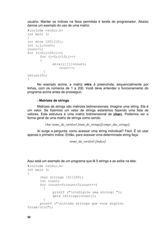 usuário. Manter os índices na faixa permitida é tarefa do programador. Abaixo
damos um exemplo do uso de uma matriz:
#include <stdio.h>
int main ()
{
int mtrx [20][10];
int i,j,count;
count=1;
for (i=0;i<20;i++)
         for (j=0;j<10;j++)
         {
                mtrx[i][j]=count;
                    count++;
           }
return(0);
}
       No exemplo acima, a matriz mtrx é preenchida, sequencialmente por
linhas, com os números de 1 a 200. Você deve entender o funcionamento do
programa acima antes de prosseguir.

      - Matrizes de strings
      Matrizes de strings são matrizes bidimensionais. Imagine uma string. Ela é
um vetor. Se fizermos um vetor de strings estaremos fazendo uma lista de
vetores. Esta estrutura é uma matriz bidimensional de chars. Podemos ver a
forma geral de uma matriz de strings como sendo:
           char nome_da_variável [num_de_strings][compr_das_strings];
     Aí surge a pergunta: como acessar uma string individual? Fácil. É só usar
apenas o primeiro índice. Então, para acessar uma determinada string faça:
                              nome_da_variável [índice]




Aqui está um exemplo de um programa que lê 5 strings e as exibe na tela:
#include <stdio.h>
int main ()
{
        char strings [5][100];
        int count;
        for (count=0;count<5;count++)
           {
                printf ("nnDigite uma string: ");
                gets (strings[count]);
           }
        printf ("nnnAs strings que voce digitou
foram:nn");


50
 