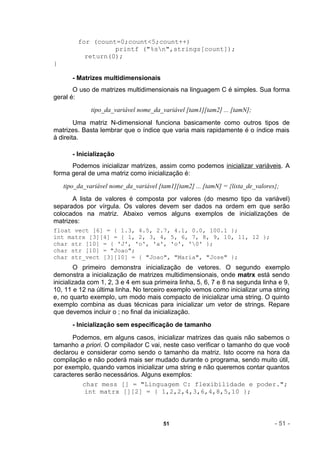 for (count=0;count<5;count++)
                   printf ("%sn",strings[count]);
           return(0);
}

       - Matrizes multidimensionais
       O uso de matrizes multidimensionais na linguagem C é simples. Sua forma
geral é:
              tipo_da_variável nome_da_variável [tam1][tam2] ... [tamN];
        Uma matriz N-dimensional funciona basicamente como outros tipos de
matrizes. Basta lembrar que o índice que varia mais rapidamente é o índice mais
à direita.

       - Inicialização
      Podemos inicializar matrizes, assim como podemos inicializar variáveis. A
forma geral de uma matriz como inicialização é:
    tipo_da_variável nome_da_variável [tam1][tam2] ... [tamN] = {lista_de_valores};
      A lista de valores é composta por valores (do mesmo tipo da variável)
separados por vírgula. Os valores devem ser dados na ordem em que serão
colocados na matriz. Abaixo vemos alguns exemplos de inicializações de
matrizes:
float vect [6] = { 1.3, 4.5, 2.7, 4.1, 0.0, 100.1 };
int matrx [3][4] = { 1, 2, 3, 4, 5, 6, 7, 8, 9, 10, 11, 12 };
char str [10] = { 'J', 'o', 'a', 'o', '0' };
char str [10] = "Joao";
char str_vect [3][10] = { "Joao", "Maria", "Jose" };
        O primeiro demonstra inicialização de vetores. O segundo exemplo
demonstra a inicialização de matrizes multidimensionais, onde matrx está sendo
inicializada com 1, 2, 3 e 4 em sua primeira linha, 5, 6, 7 e 8 na segunda linha e 9,
10, 11 e 12 na última linha. No terceiro exemplo vemos como inicializar uma string
e, no quarto exemplo, um modo mais compacto de inicializar uma string. O quinto
exemplo combina as duas técnicas para inicializar um vetor de strings. Repare
que devemos incluir o ; no final da inicialização.
       - Inicialização sem especificação de tamanho
      Podemos, em alguns casos, inicializar matrizes das quais não sabemos o
tamanho a priori. O compilador C vai, neste caso verificar o tamanho do que você
declarou e considerar como sendo o tamanho da matriz. Isto ocorre na hora da
compilação e não poderá mais ser mudado durante o programa, sendo muito útil,
por exemplo, quando vamos inicializar uma string e não queremos contar quantos
caracteres serão necessários. Alguns exemplos:
          char mess [] = "Linguagem C: flexibilidade e poder.";
           int matrx [][2] = { 1,2,2,4,3,6,4,8,5,10 };



                                        51                                       - 51 -
 