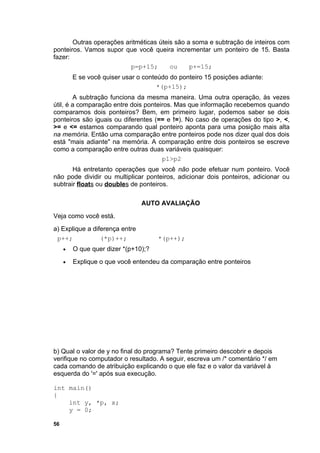 Outras operações aritméticas úteis são a soma e subtração de inteiros com
ponteiros. Vamos supor que você queira incrementar um ponteiro de 15. Basta
fazer:
                          p=p+15;       ou     p+=15;
         E se você quiser usar o conteúdo do ponteiro 15 posições adiante:
                                      *(p+15);
        A subtração funciona da mesma maneira. Uma outra operação, às vezes
útil, é a comparação entre dois ponteiros. Mas que informação recebemos quando
comparamos dois ponteiros? Bem, em primeiro lugar, podemos saber se dois
ponteiros são iguais ou diferentes (== e !=). No caso de operações do tipo >, <,
>= e <= estamos comparando qual ponteiro aponta para uma posição mais alta
na memória. Então uma comparação entre ponteiros pode nos dizer qual dos dois
está "mais adiante" na memória. A comparação entre dois ponteiros se escreve
como a comparação entre outras duas variáveis quaisquer:
                                      p1>p2
       Há entretanto operações que você não pode efetuar num ponteiro. Você
não pode dividir ou multiplicar ponteiros, adicionar dois ponteiros, adicionar ou
subtrair floats ou doubles de ponteiros.

                                AUTO AVALIAÇÃO
Veja como você está.
a) Explique a diferença entre
 p++;            (*p)++;              *(p++);
     •   O que quer dizer *(p+10);?
     •   Explique o que você entendeu da comparação entre ponteiros




b) Qual o valor de y no final do programa? Tente primeiro descobrir e depois
verifique no computador o resultado. A seguir, escreva um /* comentário */ em
cada comando de atribuição explicando o que ele faz e o valor da variável à
esquerda do '=' após sua execução.

int main()
{
    int y, *p, x;
    y = 0;

56
 