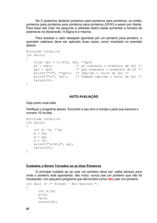 No C podemos declarar ponteiros para ponteiros para ponteiros, ou então,
ponteiros para ponteiros para ponteiros para ponteiros (UFA!) e assim por diante.
Para fazer isto (não me pergunte a utilidade disto!) basta aumentar o número de
asteriscos na declaracão. A lógica é a mesma.
      Para acessar o valor desejado apontado por um ponteiro para ponteiro, o
operador asterisco deve ser aplicado duas vezes, como mostrado no exemplo
abaixo:
#include <stdio.h>
int main()
{
    float fpi = 3.1415, *pf,          **ppf;
    pf = &fpi;            /*          pf armazena o endereco de fpi */
    ppf = &pf;            /*          ppf armazena o endereco de pf */
    printf("%f", **ppf); /*           Imprime o valor de fpi */
    printf("%f", *pf);    /*          Tambem imprime o valor de fpi */
    return(0);
}



                              AUTO AVALIAÇÃO
Veja como você está.
Verifique o programa abaixo. Encontre o seu erro e corrija-o para que escreva o
numero 10 na tela.
#include <stdio.h>
int main()
{
    int x, *p, **q;
    p = &x;
    q = &p;
    x = 10;
    printf("n%dn", &q);
    return(0);
}



Cuidados a Serem Tomados ao se Usar Ponteiros
        O principal cuidado ao se usar um ponteiro deve ser: saiba sempre para
onde o ponteiro está apontando. Isto inclui: nunca use um ponteiro que não foi
inicializado. Um pequeno programa que demonstra como não usar um ponteiro:
int main () /* Errado - Nao Execute */
{
          int x,*p;
          x=13;
          *p=x;
          return(0);

62
 
