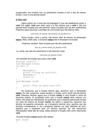programador use funções com os parâmetros errados e com o tipo de retorno
errado, o que é uma grande ajuda!

O Tipo void
      Agora vamos ver o único tipo da linguagem C que não detalhamos ainda: o
void. Em inglês, void quer dizer vazio e é isto mesmo que o void é. Ele nos
permite fazer funções que não retornam nada e funções que não têm parâmetros!
Podemos agora escrever o protótipo de uma função que não retorna nada:
                void nome_da_função (declaração_de_parâmetros);
      Numa função, como a acima, não temos valor de retorno na declaração
return. Aliás, neste caso, o comando return não é necessário na função.
       Podemos, também, fazer funções que não têm parâmetros:
                      tipo_de_retorno nome_da_função (void);
ou, ainda, que não tem parâmetros e não retornam nada:
                           void nome_da_função (void);
Um exemplo de funções que usam o tipo void:
#include <stdio.h>
void Mensagem (void);
int main ()
{
      Mensagem();
      printf ("tDiga de novo:n");
      Mensagem();
      return 0;
}
void Mensagem (void)
{
      printf ("Ola! Eu estou vivo.n");
}
        Se quisermos que a função retorne algo, devemos usar a declaração
return. Se não quisermos, basta declarar a função como tendo tipo-de-retorno
void. Devemos lembrar agora que a função main() é uma função e como tal
devemos tratá-la. O compilador acha que a função main() deve retornar um
inteiro. Isto pode ser interessante se quisermos que o sistema operacional receba
um valor de retorno da função main(). Se assim o quisermos, devemos nos
lembrar da seguinte convenção: se o programa retornar zero, significa que ele
terminou normalmente, e, se o programa retornar um valor diferente de zero,
significa que o programa teve um término anormal. Se não estivermos
interessados neste tipo de coisa, basta declarar a função main como retornando
void.
As duas funções main() abaixo são válidas:
main (void)
{

                                      67                                   - 67 -
 