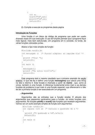 {
                int x;
                scanf("%d",&x);
                printf("%d",x);
                return(0);
            }                            }

      2 - Compile e execute os programas desta página

Introdução às Funções
       Uma função é um bloco de código de programa que pode ser usado
diversas vezes em sua execução. O uso de funções permite que o programa fique
mais legível, mais bem estruturado. Um programa em C consiste, no fundo, de
várias funções colocadas juntas.
      Abaixo o tipo mais simples de função:
      #include <stdio.h>
      int mensagem () /* Funcao simples: so imprime Ola! */
      {
        printf ("Ola! ");
        return(0);
      }
      int main ()
      {
        mensagem();
        printf ("Eu estou vivo!n");
        return(0);
      }
       Este programa terá o mesmo resultado que o primeiro exemplo da seção
anterior. O que ele faz é definir uma função mensagem() que coloca uma string
na tela e retorna 0. Esta função é chamada a partir de main() , que, como já
vimos, também é uma função. A diferença fundamental entre main e as demais
funções do problema é que main é uma função especial, cujo diferencial é o fato
de ser a primeira função a ser executada em um programa.
     - Argumentos
     Argumentos são as entradas que a função recebe. É através dos
argumentos que passamos parâmetros para a função. Já vimos funções com
argumentos. As funções printf() e scanf() são funções que recebem argumentos.
Vamos ver um outro exemplo simples de função com argumentos:
      #include <stdio.h>
      int square (int x) /* Calcula o quadrado de x */
      {
         printf ("O quadrado e %d",(x*x));
        return(0);
      }
      int main ()
      {

                                     7                                     -7-
 