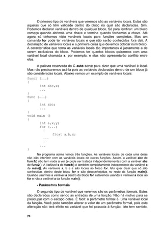 O primeiro tipo de variáveis que veremos são as variáveis locais. Estas são
aquelas que só têm validade dentro do bloco no qual são declaradas. Sim.
Podemos declarar variáveis dentro de qualquer bloco. Só para lembrar: um bloco
começa quando abrimos uma chave e termina quando fechamos a chave. Até
agora só tínhamos visto variáveis locais para funções completas. Mas um
comando for pode ter variáveis locais e que não serão conhecidas fora dali. A
declaração de variáveis locais é a primeira coisa que devemos colocar num bloco.
A característica que torna as variáveis locais tão importantes é justamente a de
serem exclusivas do bloco. Podemos ter quantos blocos quisermos com uma
variável local chamada x, por exemplo, e elas não apresentarão conflito entre
elas.
      A palavra reservada do C auto serve para dizer que uma variável é local.
Mas não precisaremos usá-la pois as variáveis declaradas dentro de um bloco já
são consideradas locais. Abaixo vemos um exemplo de variáveis locais:
func1 (...)
{
        int abc,x;
        ...
}
func (...)
{
        int abc;
        ...
}
void main ()
{
        int a,x,y;
        for (...)
          {
                float a,b,c;
          ...
          }
        ...
}
       No programa acima temos três funções. As variáveis locais de cada uma delas
não irão interferir com as variáveis locais de outras funções. Assim, a variável abc de
func1() não tem nada a ver (e pode ser tratada independentemente) com a variável abc
de func2(). A variável x de func1() é também completamente independente da variável x
de main(). As variáveis a, b e c são locais ao bloco for. Isto quer dizer que só são
conhecidas dentro deste bloco for e são desconhecidas no resto da função main().
Quando usarmos a variável a dentro do bloco for estaremos usando a variável a local ao
for e não a variável a da função main().

       - Parâmetros formais
       O segundo tipo de variável que veremos são os parâmetros formais. Estes
são declarados como sendo as entradas de uma função. Não há motivo para se
preocupar com o escopo deles. É fácil: o parâmetro formal é uma variável local
da função. Você pode também alterar o valor de um parâmetro formal, pois esta
alteração não terá efeito na variável que foi passada à função. Isto tem sentido,

70
 