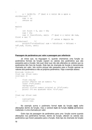 {
      a = (a+b)/2;        /* Qual e o valor de a apos a
atribuicao? */
      num -= a;
      return a;
}

main()
{
      int first = 0, sec = 50;
      num = 10;
      num += func(first, sec);           /* Qual e o valor de num,
first e sec */
                                /* antes e depois da
atribuicao?      */
      printf("nnConfira! num = %dtfirst = %dtsec =
%d",num, first, sec);
}



Passagem de parâmetros por valor e passagem por referência
      Já vimos que, na linguagem C, quando chamamos uma função os
parâmetros formais da função copiam os valores dos parâmetros que são
passados para a função. Isto quer dizer que não são alterados os valores que os
parâmetros têm fora da função. Este tipo de chamada de função é denominado
chamada por valor. Isto ocorre porque são passados para a função apenas os
valores dos parâmetros e não os próprios parâmetros. Veja o exemplo abaixo:
#include <stdio.h>
float sqr (float num);
void main ()
{
       float num,sq;
       printf ("Entre com um numero: ");
       scanf ("%f",&num);
       sq=sqr(num);
       printf ("nnO numero original e: %fn",num);
       printf ("O seu quadrado vale: %fn",sq);
}

float sqr (float num)
{
       num=num*num;
       return num;
}
       No exemplo acima o parâmetro formal num da função sqr() sofre
alterações dentro da função, mas a variável num da função main() permanece
inalterada: é uma chamada por valor.
       Outro tipo de passagem de parâmetros para uma função ocorre quando
alterações nos parâmetros formais, dentro da função, alteram os valores dos
parâmetros que foram passados para a função. Este tipo de chamada de função
72
 