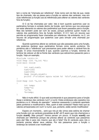 tem o nome de "chamada por referência". Este nome vem do fato de que, neste
tipo de chamada, não se passa para a função os valores das variáveis, mas sim
suas referências (a função usa as referências para alterar os valores das variáveis
fora da função).
       O C só faz chamadas por valor. Isto é bom quando queremos usar os
parâmetros formais à vontade dentro da função, sem termos que nos preocupar
em estar alterando os valores dos parâmetros que foram passados para a função.
Mas isto também pode ser ruim às vezes, porque podemos querer mudar os
valores dos parâmetros fora da função também. O C++ tem um recurso que
permite ao programador fazer chamadas por referência. Há entretanto, no C, um
recurso de programação que podemos usar para simular uma chamada por
referência.
       Quando queremos alterar as variáveis que são passadas para uma função,
nós podemos declarar seus parâmetros formais como sendo ponteiros. Os
ponteiros são a "referência" que precisamos para poder alterar a variável fora da
função. O único inconveniente é que, quando usarmos a função, teremos de
lembrar de colocar um & na frente das variáveis que estivermos passando para a
função. Veja um exemplo:
#include <stdio.h>
void Swap (int *a,int *b);
void main (void)
{
        int num1,num2;
        num1=100;
        num2=200;
        Swap (&num1,&num2);
        printf ("nnEles agora valem %d %dn",num1,num2);
}
void Swap (int *a,int *b)
{
        int temp;
        temp=*a;
        *a=*b;
        *b=temp;
}
       Não é muito difícil. O que está acontecendo é que passamos para a função
Swap o endereço das variáveis num1 e num2. Estes endereços são copiados nos
ponteiros a e b. Através do operador * estamos acessando o conteúdo apontado
pelos ponteiros e modificando-o. Mas, quem é este conteúdo? Nada mais que os
valores armazenados em num1 e num2, que, portanto, estão sendo modificados!
      Espere um momento... será que nós já não vimos esta estória de chamar
uma função com as variáveis precedidas de &? Já! É assim que nós chamamos a
função scanf(). Mas porquê? Vamos pensar um pouco. A função scanf() usa
chamada por referência porque ela precisa alterar as variáveis que passamos
para ela! Não é para isto mesmo que ela é feita? Ela lê variáveis para nós e
portanto precisa alterar seus valores. Por isto passamos para a função o
endereço da variável a ser modificada!


                                      73                                     - 73 -
 