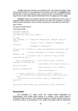 O argv (argument values) é um ponteiro para uma matriz de strings. Cada
string desta matriz é um dos parâmetros da linha de comando. O argv[0] sempre
aponta para o nome do programa (que, como já foi dito, é considerado o primeiro
argumento). É para saber quantos elementos temos em argv que temos argc.
       Exemplo: Escreva um programa que faça uso dos parâamentros argv e argc. O
programa deverá receber da linha de comando o dia, mês e ano correntes, e imprimir a
data em formato apropriado. Veja o exemplo, supondo que o executável se chame data:
data 19 04 99
O programa deverá imprimir:
19 de abril de 1999
#include <stdio.h>
#include <stdlib.h>
void main(int argc, char *argv[])
{
int mes;
char *nomemes [] = {"Janeiro", "Fevereiro", "Março", "Abril",
"Maio",
                    "Junho", "Julho", "Agosto", "Setembro",
"Outubro",
                    "Novembro", "Dezembro"};

if(argc == 4) /* Testa se o numero de parametros fornecidos esta'
correto
                 o primeiro parametro e' o nome do programa, o
segundo o dia
                 o terceiro o mes e o quarto os dois ultimos
algarismos do ano */
{
    mes = atoi(argv[2]); /* argv contem strings. A string
referente ao mes deve ser
                              transformada em um numero inteiro. A
funcao atoi esta
                              sendo usada para isto: recebe a
string e transforma no
                              inteiro equivalente */

    if (mes<1 || mes>12) /* Testa se o mes e' valido */
         printf("Erro!nUso: data dia mes ano, todos inteiros");
    else
      printf("n%s de %s de 19%s", argv[1], nomemes[mes-1],
argv[3]);
}

else printf("Erro!nUso: data dia mes ano, todos inteiros");

}

Recursividade
      Na linguagem C, assim como em muitas outras linguagens de
programação, uma função pode chamar a si própria. Uma função assim é
chamada função recursiva. Todo cuidado é pouco ao se fazer funções recursivas.
A primeira coisa a se providenciar é um critério de parada. Este vai determinar

                                       75                                     - 75 -
 