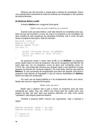 Observe que não há ponto e vírgula após a diretiva de compilação. Esta é
uma característica importante de todas as diretivas de compilação e não somente
da diretiva #include

As Diretivas define e undef
      A diretiva #define tem a seguinte forma geral:
                 #define nome_da_macro sequência_de_caracteres
       Quando você usa esta diretiva, você está dizendo ao compilador para que,
toda vez que ele encontrar o nome_da_macro no programa a ser compilado, ele
deve substituí-lo pela sequência_de_caracteres fornecida. Isto é muito útil para
deixar o programa mais geral. Veja um exemplo:
#include <stdio.h>
#define PI 3.1416
#define VERSAO "2.02"
int main ()
{
         printf ("Programa versao %s",VERSAO);
         printf ("O numero pi vale: %f",PI);
         return 0;
}
      Se quisermos mudar o nosso valor de PI, ou da VERSAO, no programa
acima, basta mexer no início do programa. Isto torna o programa mais flexível. Há
quem diga que, em um programa, nunca se deve usar constantes como 10,
3.1416, etc., pois estes são números que ninguém sabe o que significam (muitas
pessoas os chamam de "números mágicos"). Ao invés disto, deve-se usar apenas
#defines. É uma convenção de programação (que deve ser seguida, pois torna o
programa mais legível) na linguagem C que as macros declaradas em #defines
devem ser todas em maiúsculas.
      Um outro uso da diretiva #define é o de simplesmente definir uma macro.
Neste caso usa-se a seguinte forma geral:
                              #define nome_da_macro
       Neste caso o objetivo não é usar a macro no programa (pois ela seria
substituída por nada), mas, sim, definir uma macro para ser usada como uma
espécie de flag. Isto quer dizer que estamos definindo um valor como sendo
"verdadeiro" para depois podermos testá-lo.
       Também é possível definir macros com argumentos. Veja o exemplo a
seguir:


#define max(A,B) ((A>B) ? (A):(B))
#define min(A,B) ((A<B) ? (A):(B))
...
x = max(i,j);
y = min(t,r);


78
 