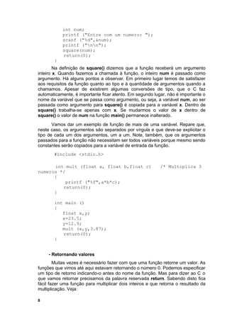 int num;
            printf ("Entre com um numero: ");
            scanf ("%d",&num);
            printf ("nn");
            square(num);
            return(0);
        }
        Na definição de square() dizemos que a função receberá um argumento
inteiro x. Quando fazemos a chamada à função, o inteiro num é passado como
argumento. Há alguns pontos a observar. Em primeiro lugar temos de satisfazer
aos requisitos da função quanto ao tipo e à quantidade de argumentos quando a
chamamos. Apesar de existirem algumas conversões de tipo, que o C faz
automaticamente, é importante ficar atento. Em segundo lugar, não é importante o
nome da variável que se passa como argumento, ou seja, a variável num, ao ser
passada como argumento para square() é copiada para a variável x. Dentro de
square() trabalha-se apenas com x. Se mudarmos o valor de x dentro de
square() o valor de num na função main() permanece inalterado.
       Vamos dar um exemplo de função de mais de uma variável. Repare que,
neste caso, os argumentos são separados por vírgula e que deve-se explicitar o
tipo de cada um dos argumentos, um a um. Note, também, que os argumentos
passados para a função não necessitam ser todos variáveis porque mesmo sendo
constantes serão copiados para a variável de entrada da função.
       #include <stdio.h>

      int mult (float a, float b,float c)                  /* Multiplica 3
numeros */
      {
           printf ("%f",a*b*c);
         return(0);
      }

        int main ()
        {
           float x,y;
           x=23.5;
           y=12.9;
           mult (x,y,3.87);
           return(0);
        }


     - Retornando valores
        Muitas vezes é necessário fazer com que uma função retorne um valor. As
funções que vimos até aqui estavam retornando o número 0. Podemos especificar
um tipo de retorno indicando-o antes do nome da função. Mas para dizer ao C o
que vamos retornar precisamos da palavra reservada return. Sabendo disto fica
fácil fazer uma função para multiplicar dois inteiros e que retorna o resultado da
multiplicação. Veja:

8
 