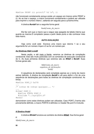 #define PRINT (i) printf(" %d n", i)

não funcionará corretamente porque existe um espaço em branco entre PRINT e
(i). Ao se tirar o espaço, a macro funcionará corretamente e poderá ser utilizada
para imprimir o número inteiro i, saltando em seguida para a próxima linha.
      A diretiva #undef tem a seguinte forma geral:
                              #undef nome_da_macro
      Ela faz com que a macro que a segue seja apagada da tabela interna que
guarda as macros.O compilador passa a partir deste ponto a não conhecer mais
esta macro.
                              AUTO AVALIAÇÃO
     Veja como você está: Escreva uma macro que retorne 1 se o seu
argumento for um número ímpar e 0 se for um número par.

As Diretivas ifdef e endif
      Nesta seção, e até mais a frente, veremos as diretivas de compilação
condicional. Elas são muito parecidas com os comandos de execução condicional
do C. As duas primeiras diretivas que veremos são as #ifdef e #endif. Suas
formas gerais são:
                               #ifdef nome_da_macro
                             sequência_de_declarações
                                        #endif
       A sequência de declarações será compilada apenas se o nome da macro
estiver definido. A diretiva de compilação #endif é util para definir o fim de uma
sequência de declarações para todas as diretivas de compilação condicional. As
linhas
#define PORT_0 0x378
...
/* Linhas de codigo qualquer... */
...
#ifdef PORT_0
   #define PORTA PORT_0
   #include "../sys/port.h"
#endif
demonstram como estas diretivas podem ser utilizadas. Caso PORT_0 tenha sido
previamente definido, a macro PORTA é definida e o header file port.h é incluído.



A Diretiva ifndef
      A diretiva #ifndef funciona ao contrário da diretiva #ifdef. Sua forma geral
é:
#ifndef nome_da_macro

80
 