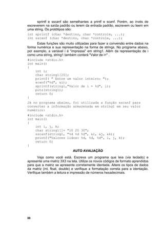 sprintf e sscanf são semelhantes a printf e scanf. Porém, ao invés de
escreverem na saída padrão ou lerem da entrada padrão, escrevem ou leem em
uma string. Os protótipos são:
int sprintf (char *destino, char *controle, ...);
int sscanf (char *destino, char *controle, ...);
      Estas funções são muito utilizadas para fazer a conversão entre dados na
forma numérica e sua representação na forma de strings. No programa abaixo,
por exemplo, a variável i é "impressa" em string1. Além da representação de i
como uma string, string1 também conterá "Valor de i=" .
#include <stdio.h>
int main()
{
     int i;
     char string1[20];
     printf( " Entre um valor inteiro: ");
     scanf("%d", &i);
     sprintf(string1,"Valor de i = %d", i);
     puts(string1);
     return 0;
}
Já no programa abaixo, foi utilizada a função sscanf para
converter a informação armazenada em string1 em seu valor
numérico:
#include <stdio.h>
int main()
{
    int i, j, k;
    char string1[]= "10 20 30";
    sscanf(string1, "%d %d %d", &i, &j, &k);
    printf("Valores lidos: %d, %d, %d", i, j, k);
    return 0;
}
                              AUTO AVALIAÇÃO
       Veja como você está. Escreva um programa que leia (via teclado) e
apresente uma matriz 3X3 na tela. Utilize os novos códigos de formato aprendidos
para que a matriz se apresente corretamente identada. Altere os tipos de dados
da matriz (int, float, double) e verifique a formatação correta para a identação.
Verifique também a leitura e impressão de números hexadecimais.




88
 