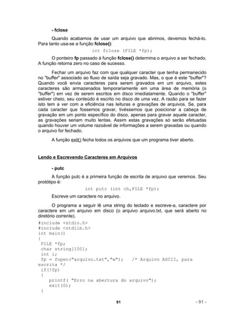 - fclose
       Quando acabamos de usar um arquivo que abrimos, devemos fechá-lo.
Para tanto usa-se a função fclose():
                         int fclose (FILE *fp);
      O ponteiro fp passado à função fclose() determina o arquivo a ser fechado.
A função retorna zero no caso de sucesso.
       Fechar um arquivo faz com que qualquer caracter que tenha permanecido
no "buffer" associado ao fluxo de saída seja gravado. Mas, o que é este "buffer"?
Quando você envia caracteres para serem gravados em um arquivo, estes
caracteres são armazenados temporariamente em uma área de memória (o
"buffer") em vez de serem escritos em disco imediatamente. Quando o "buffer"
estiver cheio, seu conteúdo é escrito no disco de uma vez. A razão para se fazer
isto tem a ver com a eficiência nas leituras e gravações de arquivos. Se, para
cada caracter que fossemos gravar, tivéssemos que posicionar a cabeça de
gravação em um ponto específico do disco, apenas para gravar aquele caracter,
as gravações seriam muito lentas. Assim estas gravações só serão efetuadas
quando houver um volume razoável de informações a serem gravadas ou quando
o arquivo for fechado.
      A função exit() fecha todos os arquivos que um programa tiver aberto.


Lendo e Escrevendo Caracteres em Arquivos

      - putc
       A função putc é a primeira função de escrita de arquivo que veremos. Seu
protótipo é:
                      int putc (int ch,FILE *fp);
      Escreve um caractere no arquivo.
        O programa a seguir lê uma string do teclado e escreve-a, caractere por
caractere em um arquivo em disco (o arquivo arquivo.txt, que será aberto no
diretório corrente).
#include <stdio.h>
#include <stdlib.h>
int main()
{
  FILE *fp;
  char string[100];
 int i;
  fp = fopen("arquivo.txt","w");            /* Arquivo ASCII, para
escrita */
  if(!fp)
  {
      printf( "Erro na abertura do arquivo");
      exit(0);
  }

                                     91                                       - 91 -
 