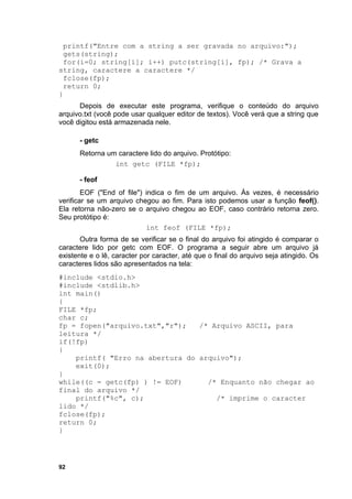 printf("Entre com a string a ser gravada no arquivo:");
 gets(string);
  for(i=0; string[i]; i++) putc(string[i], fp); /* Grava a
string, caractere a caractere */
 fclose(fp);
  return 0;
}
      Depois de executar este programa, verifique o conteúdo do arquivo
arquivo.txt (você pode usar qualquer editor de textos). Você verá que a string que
você digitou está armazenada nele.

      - getc
      Retorna um caractere lido do arquivo. Protótipo:
                int getc (FILE *fp);

      - feof
        EOF ("End of file") indica o fim de um arquivo. Às vezes, é necessário
verificar se um arquivo chegou ao fim. Para isto podemos usar a função feof().
Ela retorna não-zero se o arquivo chegou ao EOF, caso contrário retorna zero.
Seu protótipo é:
                            int feof (FILE *fp);
       Outra forma de se verificar se o final do arquivo foi atingido é comparar o
caractere lido por getc com EOF. O programa a seguir abre um arquivo já
existente e o lê, caracter por caracter, até que o final do arquivo seja atingido. Os
caracteres lidos são apresentados na tela:
#include <stdio.h>
#include <stdlib.h>
int main()
{
FILE *fp;
char c;
fp = fopen("arquivo.txt","r");   /* Arquivo ASCII, para
leitura */
if(!fp)
{
    printf( "Erro na abertura do arquivo");
    exit(0);
}
while((c = getc(fp) ) != EOF)      /* Enquanto não chegar ao
final do arquivo */
    printf("%c", c);                 /* imprime o caracter
lido */
fclose(fp);
return 0;
}




92
 