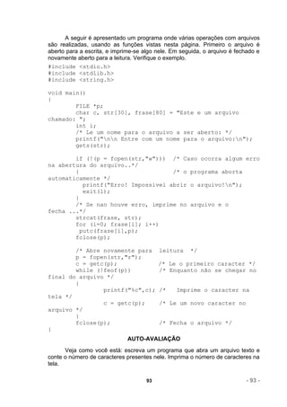 A seguir é apresentado um programa onde várias operações com arquivos
são realizadas, usando as funções vistas nesta página. Primeiro o arquivo é
aberto para a escrita, e imprime-se algo nele. Em seguida, o arquivo é fechado e
novamente aberto para a leitura. Verifique o exemplo.
#include <stdio.h>
#include <stdlib.h>
#include <string.h>

void main()
{
        FILE *p;
        char c, str[30], frase[80] = "Este e um arquivo
chamado: ";
        int i;
        /* Le um nome para o arquivo a ser aberto: */
        printf("nn Entre com um nome para o arquivo:n");
        gets(str);

        if (!(p = fopen(str,"w"))) /* Caso ocorra algum erro
na abertura do arquivo..*/
        {                            /* o programa aborta
automaticamente */
           printf("Erro! Impossivel abrir o arquivo!n");
           exit(1);
        }
        /* Se nao houve erro, imprime no arquivo e o
fecha ...*/
        strcat(frase, str);
        for (i=0; frase[i]; i++)
          putc(frase[i],p);
        fclose(p);

        /* Abre novamente para            leitura    */
        p = fopen(str,"r");
        c = getc(p);                      /* Le o primeiro caracter */
        while (!feof(p))                  /* Enquanto não se chegar no
final do arquivo */
        {
                printf("%c",c);           /*    Imprime o caracter na
tela */
                c = getc(p);              /* Le um novo caracter no
arquivo */
        }
        fclose(p);                        /* Fecha o arquivo */
}
                              AUTO-AVALIAÇÃO
      Veja como você está: escreva um programa que abra um arquivo texto e
conte o número de caracteres presentes nele. Imprima o número de caracteres na
tela.

                                     93                                   - 93 -
 