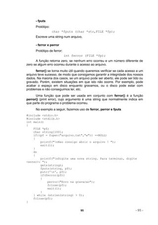 - fputs
      Protótipo:
                   char *fputs (char *str,FILE *fp);
      Escreve uma string num arquivo.

      - ferror e perror
      Protótipo de ferror:
                             int ferror (FILE *fp);
      A função retorna zero, se nenhum erro ocorreu e um número diferente de
zero se algum erro ocorreu durante o acesso ao arquivo.
      ferror() se torna muito útil quando queremos verificar se cada acesso a um
arquivo teve sucesso, de modo que consigamos garantir a integridade dos nossos
dados. Na maioria dos casos, se um arquivo pode ser aberto, ele pode ser lido ou
gravado. Porém, existem situações em que isto não ocorre. Por exemplo, pode
acabar o espaço em disco enquanto gravamos, ou o disco pode estar com
problemas e não conseguimos ler, etc.
      Uma função que pode ser usada em conjunto com ferror() é a função
perror() (print error), cujo argumento é uma string que normalmente indica em
que parte do programa o problema ocorreu.
      No exemplo a seguir, fazemos uso de ferror, perror e fputs
#include <stdio.h>
#include <stdlib.h>
int main()
{
    FILE *pf;
    char string[100];
    if((pf = fopen("arquivo.txt","w")) ==NULL)
    {
        printf("nNao consigo abrir o arquivo ! ");
        exit(1);
    }
    do
    {
        printf("nDigite uma nova string. Para terminar, digite
<enter>: ");
        gets(string);
        fputs(string, pf);
        putc('n', pf);
        if(ferror(pf))
        {
             perror("Erro na gravacao");
             fclose(pf);
             exit(1);
        }
    } while (strlen(string) > 0);
    fclose(pf);
}

                                     95                                   - 95 -
 