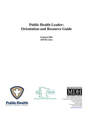 Public Health Leader:
Orientation and Resource Guide
Original 2004
2010 Revision

Office of Public Health Practice
Community and Family Health Division
85 East Seventh Place
St. Paul, MN 55101
PO Box 64882
St. Paul, MN 55161-0882
651-201-3880 TDD
www.health.state.mn.us

 
