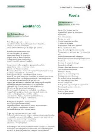 SUPLEMENTO LITERÁRIO
                                                                            O BANDEIRANTE - Outubro de 2009   3

                                                                                        Poesia
                                                                         José Alberto Vieira
                                                                         Médico anestesista em São Paulo
                        Meditando
                                                                         Poesia. Não vivamos sem ela
                                                                         A poesia está dentro de nossa alma
José Rodrigues Louzã                                                     E nos nutre.
Médico aposentado em São Paulo                                           Com música então;
                                                                         É como morrer e
À medida que passam os anos                                              Acordar no paraíso sem fim.
e as inflorescências da existência são menos fecundas,                   O mundo sem poesia
tornam-se maiores as saudades                                            É um deserto onde nada germina.
e mais fortes as lembranças do tempo que passou.                         Poesia é a ciência da alma
                                                                         Que a desnuda e por vezes a consola.
Sentado calmamente na varanda,                                           Nos permite ser a criança que vive dentro de
na cômoda cadeira de balanço,
                                                                         nós.
numa tarde quente de primavera
                                                                         Jamais deixemos que ela adormeça.
quando todas as flores do jardim
exalam um perfume embriagador,                                           Poeta é aquele que não tem vergonha de amar,
penso!...recordo!...medito!...sonho!...                                  de chorar,
                                                                         De errar, de beijar, de abraçar
Sonho como o velho jangadeiro que, cansado da lida,                      De mostrar-se frágil.
agora só se aventura a enfrentar o mar,                                  Poeta é a alma que desvenda a alma
quando este é manso e calmo.                                             Que atormenta e incomoda
Nos outros dias, fica a cismar balouçando tranquilamente na rede.
                                                                         Enaltece e desafia,
Já está por completar-se a sua missão.
Passou quase toda sua vida a lançar a rede ao mar.                       Questiona mas não responde
A buscar, nas águas sossegadas ou revoltas, o sustento para os seus.     Simula e por vezes dissimula.
Fechando os olhos, o velho jangadeiro revê e novamente sente             É o ser forte que se mostra fraco.
as emoções das procelas que teve que suportar,                           Diz o que não pode ser dito,
o medo que sentia nas ocasiões em que o mar parecia tragá-lo,            Não diz o que sente.
a felicidade que experimentava ao rever sua família,                     E até quando o poeta finge ser o que não é
esperando por ele temerosa, na praia, ao pôr do sol.                     Mostra aquilo que os outros são.
E lembra-se dos seus primeiros amores...
                                                                         Poeta...poesia...
do calor daquele beijo quente, roubado às escondidas...
e daquele abraço tão apertado... que ele ainda hoje sente.               Que será deste mundo
Como o velho jangadeiro... também sonho...                               Se um dia perecerem?
também revivo ilusões... também relembro tristezas...
também recordo as alegrias e a felicidade...

Mas é preciso despertar! A vida continua!
Não se pode permanecer inerte!
Enquanto vivemos, precisamos, e muito, ficar acordados...
estar alerta para enfrentarmos o futuro...
meditando sempre sobre o nosso porvir...

O que nos reservam os tempos que virão?
As flores ficarão, certamente, cada vez mais raras e menos perfumadas,
os obstáculos parecer-nos-ão cada vez maiores... intransponíveis...
mas devemos manter sempre a esperança
como farol aceso a aclarar o nosso futuro,
a iluminar a nossa trajetória.

E quando para nós cerrar-se definitivamente a cortina da existência,
iremos para um novo porvir, levando como única e rica bagagem
a certeza de termos seguido, com coragem, o nosso destino!
 