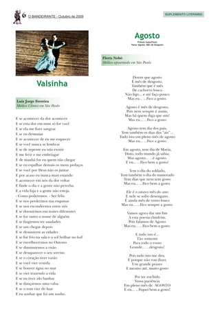 6   O BANDEIRANTE - Outubro de 2009
                                                                                                 SUPLEMENTO LITERÁRIO




                                                                    Agosto
                                                                      Prêmio SuperPizza
                                                                 Tema: Agosto, Mês de Desgosto




                                                Flerts Nebó
                                                Médico aposentado em São Paulo



                                                                 Dizem que agosto

             Valsinha                                           É mês de desgosto.
                                                                Também que é mês
                                                                De cachorro louco
                                                             Não ligo... e até faço pouco
                                                              Mas eu... ...Fico a gosto.
Luiz Jorge Ferreira
Médico Clínico em São Paulo                                  Agosto é mês de desgosto;
                                                              Pois nem sempre é assim,
                                                             Mas há quem diga que sim!
E se acontecer da dor acontecer                                Mas eu... ...Fico a gosto
E se esta dor em mim só for você
E se ela me fizer sangrar                                     Agosto tem dia dos pais,
E se eu desmaiar                                           Tem também os dias dos “ais”...
                                                          Tudo isto em pleno mês de agosto
E se acontecer de eu me esquecer                              Mas eu... ...Fico a gosto
E se você nunca se lembrar
E se de repente eu não existir                              Em agosto, tem dia de Maria,
E me ferir e me embriagar                                    Disto, todo mundo já sabia;
E de manhã for eu quem não chegar                             Mas agosto... ...é agosto.
                                                             E eu... ...Fico bem a gosto!
E se eu espalhar demais os meus pedaços
E se você por Deus não os juntar                              Tem o dia do soldado,
E por acaso eu nunca mais estando                         Tem também o dia do namorado
E acontecer em nós da dor voltar                            Tem dias que nem tem gosto
                                                            Mas eu... ...Fico bem a gosto.
E finde o dia e a gente não perceba.
E a vida fuja e a gente não esteja.                          Ele é o oitavo mês do ano
- Como poderemos. - Ser feliz.                               E nele se sofre desengano.
E se nos perdermos nas esquinas                             É ainda mês de vento louco
E se nos escondermos entre nós                             Mas eu... ...Fico sempre a gosto.
E se dormirmos em noites diferentes                           Vamos agora dar um fim
E se for outro o nome de alguém                                A esta poesia chinfrim,
E se fingirmos ter saudades.                                   Pois falamos de Agosto
E se um chegar depois                                        Mas eu... ...Fico bem a gosto.
E se desunirem as cidades
                                                                   E tudo isto é...
E se for frio na sala e o sol brilhar no hall                      Tão somente
E se envelhecermos no Outono                                     Para todo o vosso
E se diminuirmos a visão                                        Grande... ...desgosto!
E se desaparecer o seu sorriso
                                                                Pois tudo isto me deu,
E se o coração tiver razão
                                                               E porque não vou dizer,
E se você vier vestida                                           Um grande prazer
E se houver água no mar                                       E mesmo até, muito gosto
E se vier trazendo a vida
E se eu tiver ido banhar                                            Por ter enchido
                                                                    Vossa paciência
E se dançarmos uma valsa                                     Em pleno mês de AGOSTO
E se o som vier do luar                                      E eu... ...Fiquei bem a gosto!
E eu sonhar que foi um sonho.
 