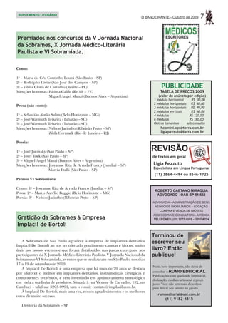 SUPLEMENTO LITERÁRIO
                                                                        O BANDEIRANTE - Outubro de 2009      7

Premiados nos concursos da V Jornada Nacional
da Sobrames, X Jornada Médico-Literária
Paulista e VI Sobramíada.

Conto:

1o – Maria do Céu Coutinho Louzã (São Paulo – SP)
2o – Rodolpho Civile (São José dos Campos – SP)
3o – Vilma Clóris de Carvalho (Recife – PE)                                        PUBLICIDADE
Menções honrosas: Fátima Calife (Recife – PE)                                      TABELA DE PREÇOS 2009
	                   Miguel Angel Manzi (Buenos Aires – Argentina)                (valor do anúncio por edição)
                                                                              1 módulo horizontal      R$ 30,00
                                                                              2 módulos horizontais    R$ 60,00
Prosa (não conto):
                                                                              3 módulos horizontais    R$ 90,00
                                                                              2 módulos verticais      R$ 60,00
1o – Sebastião Abrão Salim (Belo Horizonte – MG)                              4 módulos               R$ 120,00
2o – José Warmuth Teixeira (Tubarão – SC)                                     6 módulos               R$ 180,00
3o – José Warmuth Teixeira (Tubarão – SC)                                     Outros tamanhos       sob consulta
Menções honrosas: Nelson Jacintho (Ribeirão Preto – SP)                            heomini.ops@terra.com.br
	                  Zilda Cormack (Rio de Janeiro – RJ)                             ligiapezzuto@terra.com.br


Poesia:

1o – José Jucovsky (São Paulo – SP)                                           REVISÃO
2o – Josef Tock (São Paulo – SP)                                              de textos em geral
3o – Miguel Angel Manzi (Buenos Aires – Argentina)
Menções honrosas: Josyanne Rita de Arruda Franco (Jundiaí – SP)               Ligia Pezzuto
                                                                              Especialista em Língua Portuguesa
	                   Márcia Etelli (São Paulo – SP)
                                                                               (11) 3864-4494 ou 8546-1725
Prêmio VI Sobramíada

Conto: 1o – Josyanne Rita de Arruda Franco (Jundiaí – SP)
                                                                               ROBERTO CAETANO MIRAGLIA
Prosa: 2o – Marco Aurélio Baggio (Belo Horizonte – MG)                          ADVOGADO - OAB-SP 51.532
Poesia: 3o – Nelson Jacintho (Ribeirão Preto – SP)
                                                                              ADVOCACIA – ADMINISTRAÇÃO DE BENS
                                                                               NEGÓCIOS IMOBILIÁRIOS – LOCAÇÃO
                                                                                 COMPRA E VENDA DE IMÓVEIS
                                                                              ASSESSORIA E CONSULTORIA JURÍDICA
Gratidão da Sobrames à Empresa                                                TELEFONES: (11) 3277-1192 – 3207-9224

Implacil de Bortoli
                                                                              Terminou de
   A Sobrames de São Paulo agradece à empresa de implantes dentários          escrever seu
Implacil De Bortoli ao nos ter ofertado gentilmente canetas e blocos, muito
úteis nos nossos eventos e que foram distribuídos nas pastas entregues aos    livro? Então
participantes da X Jornada Médico-Literária Paulista, V Jornada Nacional da   publique!
Sobrames e VI Sobramíada, eventos que se realizaram em São Paulo, nos dias
17 a 19 de setembro de 2009.
                                                                              Nesta hora importante, não deixe de
   A Implacil De Bortoli é uma empresa que há mais de 20 anos se destaca
por oferecer o melhor em implantes dentários, instrumentais cirúrgicos e      consultar a RUMO EDITORIAL.
                                                                              Publicações com qualidade impecável,
componentes protéticos, e vem investindo em aprimoramento tecnológico
                                                                              dedicação, cuidado artesanal e preço
em toda a sua linha de produtos. Situada à rua Vicente de Carvalho, 182, no   justo. Você não tem mais desculpas
Cambuci – telefone 3203-0991, tem o e-mail: contato@implacil.com.br.          para deixar seu talento na gaveta.
   À Implacil De Bortoli, mais uma vez, nossos agradecimentos e os melhores
                                                                                 rumoeditorial@uol.com.br
votos de muito sucesso.
                                                                                      (11) 9182-4815
   Diretoria da Sobrames – SP
 