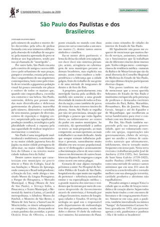 8     O BANDEIRANTE - Outubro de 2009
                                                                                                 SUPLEMENTO LITERÁRIO




                                   São Paulo dos Paulistas e dos
                                            Brasileiros
(continuação da primeira página)

pelo número de assaltos e mortes de-      ponte estaiada no mundo com duas          assim como oriundos de cidades do
les decorridas; pela selva de pedras      pistas em curva conectadas a um mes-      interior do Estado de São Paulo.
formada com seus inúmeros edifícios;      mo mastro (!), dentre tantos outros           Ah! Igualmente não posso me es-
pela obsessão de trabalhar de sua gen-    símbolos e cimélios.                      quecer de mencionar que muitos che-
te; pela maneira apressada do povo se         Faz-se mister abrir parêntesis: o     fes de serviços, assistentes, enfermei-
deslocar nos logradouros, sendo por       lema da divisa da cidade (em epígrafe,    ras e funcionários que lá trabalham
isso já chamada de “neurópolis”...        non ducor duco) não sintetiza presun-     são de diferentes rincões deste imenso
    Por outro lado, São Paulo encanta     ção, acinte, arrogância ou cabotina-      país. Tenho colegas meus – contempo-
pelo convívio de antigos e novos edifí-   gem de seus munícipes perante os          râneos de residência médica – naturais
cios e pelo urbanismo de suas praças,     demais brasileiros, mas explicita sua     da Bahia e de Minas Gerais que são da
parques e avenidas; extasia pela ousa-    missão, assim como enaltece a inde-       atual diretoria do Conselho Regional
dia e vanguardismo de sua arquitetura     pendência e a liderança que a cidade      de Medicina do Estado de São Paulo,
contemporânea, bem como pelo triun-       galgou, fruto do trabalho de sua gente    em cujas últimas eleições participaram
fo de ter vencido a gigantesca poluição   e de uma miríade de imigrantes de         diversas chapas.
visual há pouco ostentada em placas       dentro e de fora do País.                     Não posso também me olvidar
e outdoors de todos os matizes que,           A propósito, particularmente, esta    de mencionar que a nossa querida
quando não emporcalhava, escondia         metrópole fascina pela acolhida des-      Sobrames do Estado de São Paulo é
seu contorno e sua beleza. São Paulo,     medida não somente a uma grande           muitíssimo enriquecida pela presença
outrossim, deleita por possuir uma        diversidade de irmãos de todos os Esta-   de profícuos e destacados escritores
das mais diversificadas e deliciosas      dos da nação, como também de povos        oriundos do Pará, Bahia, Maranhão,
gastronomias do planeta; maravilha        de etnias dos mais remotos rincões do     Pernambuco, Rio de Janeiro, Minas
pelo número, dimensões e variedade        planeta. Assim, São Paulo se orgulha      Gerais, Amapá e até do Equador e
de seus museus, parques de diversão,      por não ser provinciana, situação que     de Moçambique, que escolheram as
centros de exposição e shopping cen-      privilegia a poucos que estão ligados     terras bandeirantes para viver e con-
ters; surpreende pela sua significativa   direta ou indiretamente ao centro         tribuir com seu desenvolvimento.
produção científica, tecnológica e pela   do poder em muitos municípios. Ao             Por fim, São Paulo também sur-
pluralidade cultural; e espanta pela      contrário, dá oportunidade a ambos        preende pela sua imensa genero-
sua capacidade de realizar negócios e     os sexos: ao mais preparado, ao mais      sidade, quer no voluntariado exer-
movimentar o comércio.                    competente, ao mais oportuno, ao mais     cido em igrejas, organizações não
    São Paulo é uma megalópole mul-       trabalhador e ao mais dedicado. Ainda     governamentais, clubes de serviço,
ticultural e multiétnica, constituindo-   que sempre existam influências polí-      quer no auxílio a vítimas de catás-
se na maior cidade japonesa fora do       ticas e pessoais, naturalmente muito      trofes naturais que ultimamente,
Japão; na maior cidade portuguesa de      diluídas em seu oceano populacional,      infelizmente, têm-se tornado muito
além-mar; na maior cidade libanesa        não se vê desbragada e acintosamente      frequentes em nosso país. Nesta terra
fora do Líbano e na terceira maior        a discriminação a favor de seus conter-   viveram e trabalharam padre José de
cidade italiana fora da Itália!           râneos em detrimento de outros brasi-     Anchieta (1534-1597), frei Antônio
    Dentre tantos marcos que carac-       leiros na disputa de empregos e cargos    de Sant’Anna Galvão (1739-1822),
terizam este município sui generis        como ocorre em outras plagas.             madre Paulina (1865-1942), assim
têm-se o Pátio do Colégio, local de           Gostaria de citar alguns exemplos     como uma miríade de santas e santos
sua fundação; o Museu do Ipiranga,        próximos a mim: No Hospital do Ser-       anônimos que em seus 455 anos de
onde começou o Brasil independente;       vidor Público de Estado de São Paulo,     existência a tem fertilizado e tornado
a Estação da Luz, onde abriga o inu-      hospital-escola a que muito me orgulho    melhor com sua abnegação irrestrita,
sitado Museu da Língua Portuguesa;        de pertencer – referência nacional no     caridade produtiva e altruísmo não
o Parque do Ibirapuera, o Mercado         ensino e na especialização médica –,      espalhafatoso.
Municipal, o Masp (Museu de Arte          a grande maioria dos internos e resi-         Prezados amigos e amigas! Esta é a
de São Paulo), o Terraço Itália, a        dentes que lá entram por meio de con-     cidade que os acolhe de braços esten-
Pinacoteca, o Teatro Municipal, o Me-     curso desprovido de favorecimento         didos e de coração aberto. Sejam todos
morial da América Latina, a Catedral      através de entrevistas, é formada por     muito bem-vindos a este encontro de
metropolitana, o fabuloso Museu do        colegas forasteiros, muitos de longín-    literatura e de congraçamento frater-
Futebol, o Mosteiro de São Bento; o       quas cidades e Estados. O serviço de      no. Sintam-se em casa, pois a pauli-
Museu de Arte Sacra; a Santa Casa de      urologia no qual sou o responsável        ceia, também imortalizada na música
Misericórdia; os túneis subaquáticos;     pelo departamento de endourologia         “Sampa” do baianíssimo Caetano Ve-
os complexos viários, destacando-se       tem dois pernambucanos, sendo um          loso, gravada em 1975, não pertence
a mais paulista das avenidas; a ponte     deles o diretor. O chefe da enferma-      apenas a nós, paulistanos e paulistas
Octávio Frias de Oliveira, a única        ria é mineiro; há assistentes do Piauí,   – Ela é de todos os brasileiros!
 