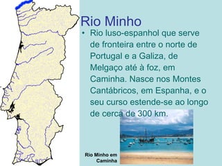 Rio Minho
Rio Minho em
Caminha
• Rio luso-espanhol que serve
de fronteira entre o norte de
Portugal e a Galiza, de
Melgaço até à foz, em
Caminha. Nasce nos Montes
Cantábricos, em Espanha, e o
seu curso estende-se ao longo
de cerca de 300 km.
 
