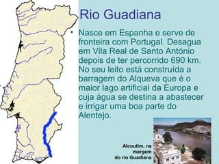 Rio Guadiana
• Nasce em Espanha e serve de
fronteira com Portugal. Desagua
em Vila Real de Santo António
depois de ter percorrido 690 km.
No seu leito está construída a
barragem do Alqueva que é o
maior lago artificial da Europa e
cuja água se destina a abastecer
e irrigar uma boa parte do
Alentejo.
Alcoutim, na
margem
do rio Guadiana
 