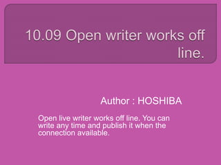 Author : HOSHIBA
Open live writer works off line. You can
write any time and publish it when the
connection available.
 