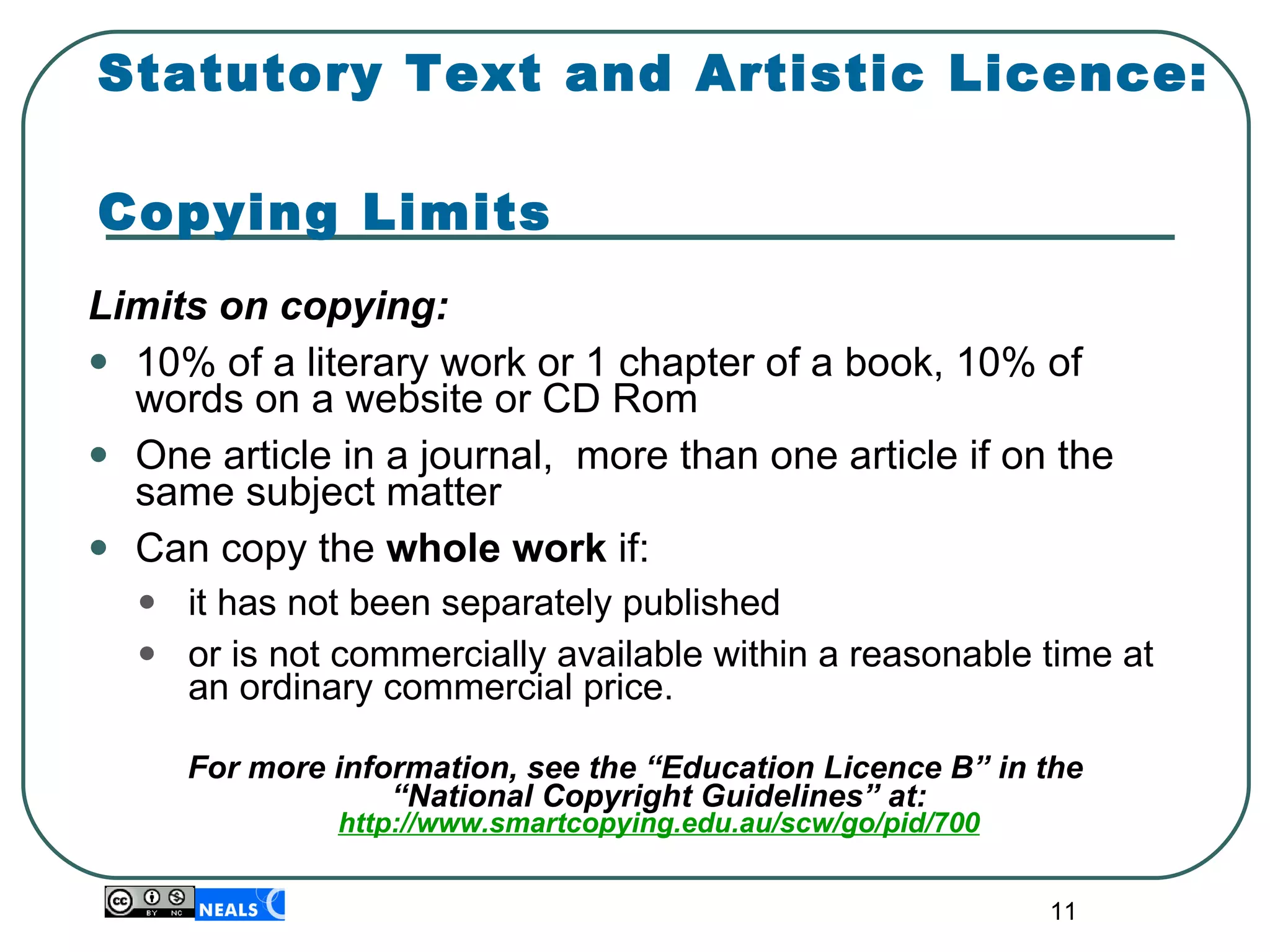 Statutory Text and Artistic Licence:  Copying Limits Limits on copying: 10% of a literary work or 1 chapter of a book, 10% of words on a website or CD Rom One article in a journal,  more than one article if on the same subject matter Can copy the  whole work  if: it has not been separately published  or is not commercially available within a reasonable time at an ordinary commercial price. For more information, see the “Education Licence B” in the “National Copyright Guidelines” at: http://www.smartcopying.edu.au/scw/go/pid/700 