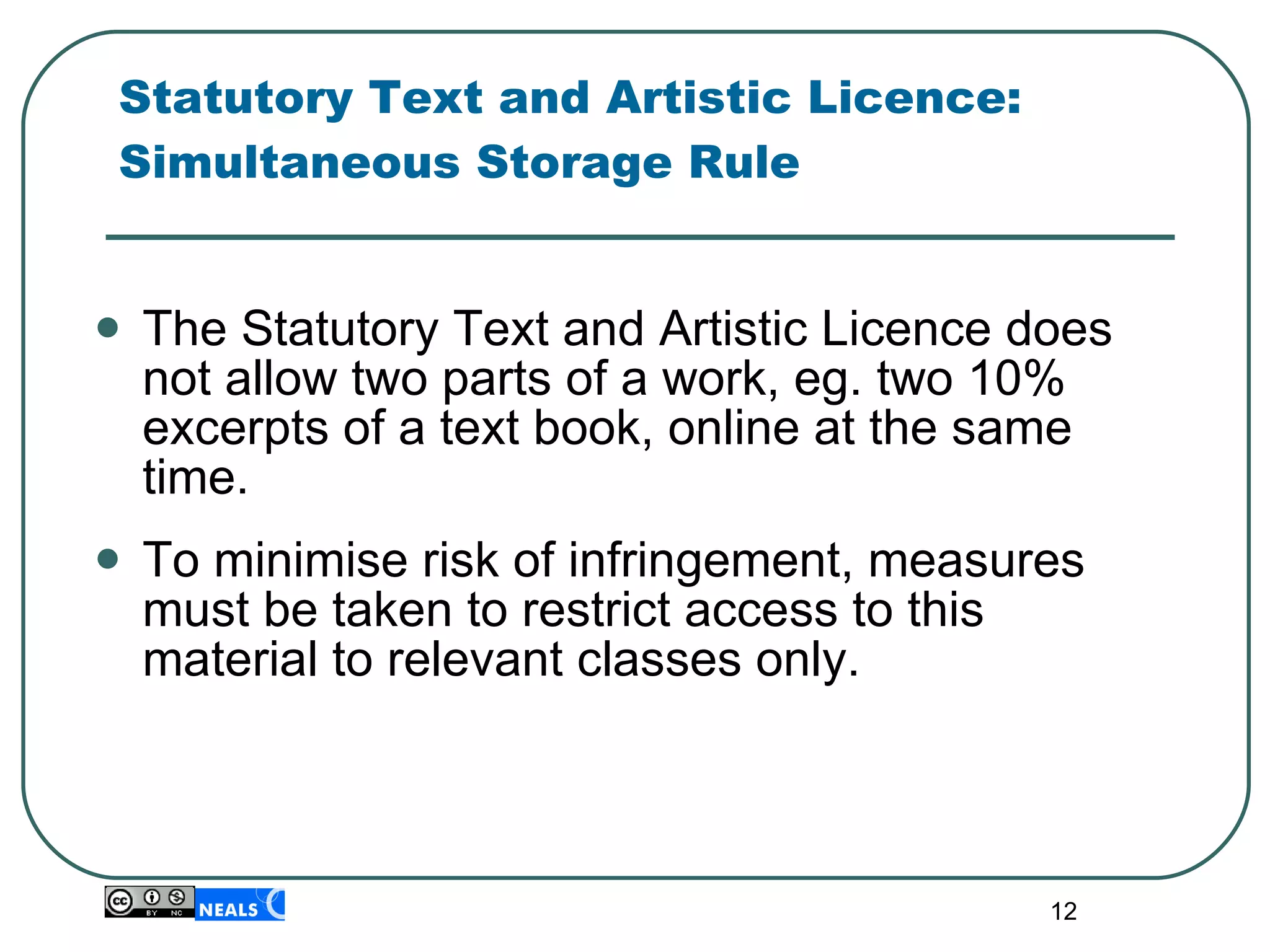 Statutory Text and Artistic Licence: Simultaneous Storage Rule The Statutory Text and Artistic Licence does not allow two parts of a work, eg. two 10% excerpts of a text book, online at the same time.  To minimise risk of infringement, measures must be taken to restrict access to this material to relevant classes only. 