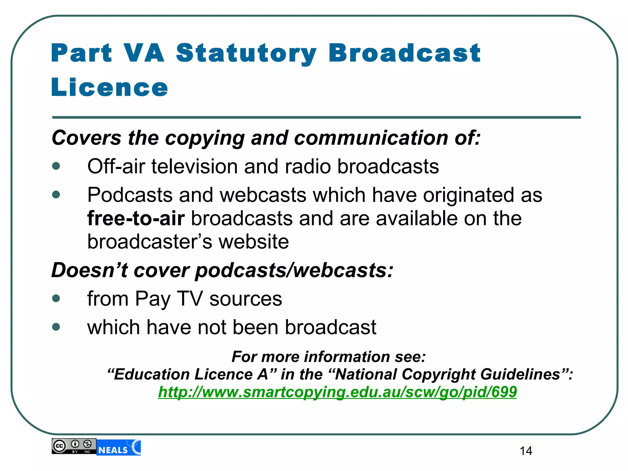 Part VA Statutory Broadcast Licence Covers the copying and communication of: Off-air television and radio broadcasts  Podcasts and webcasts which have originated as free-to-air  broadcasts and are available on the broadcaster’s website Doesn’t cover podcasts/webcasts: from Pay TV sources which have not been broadcast For more information see:  “Education Licence A” in the “National Copyright Guidelines”: http://www.smartcopying.edu.au/scw/go/pid/699 