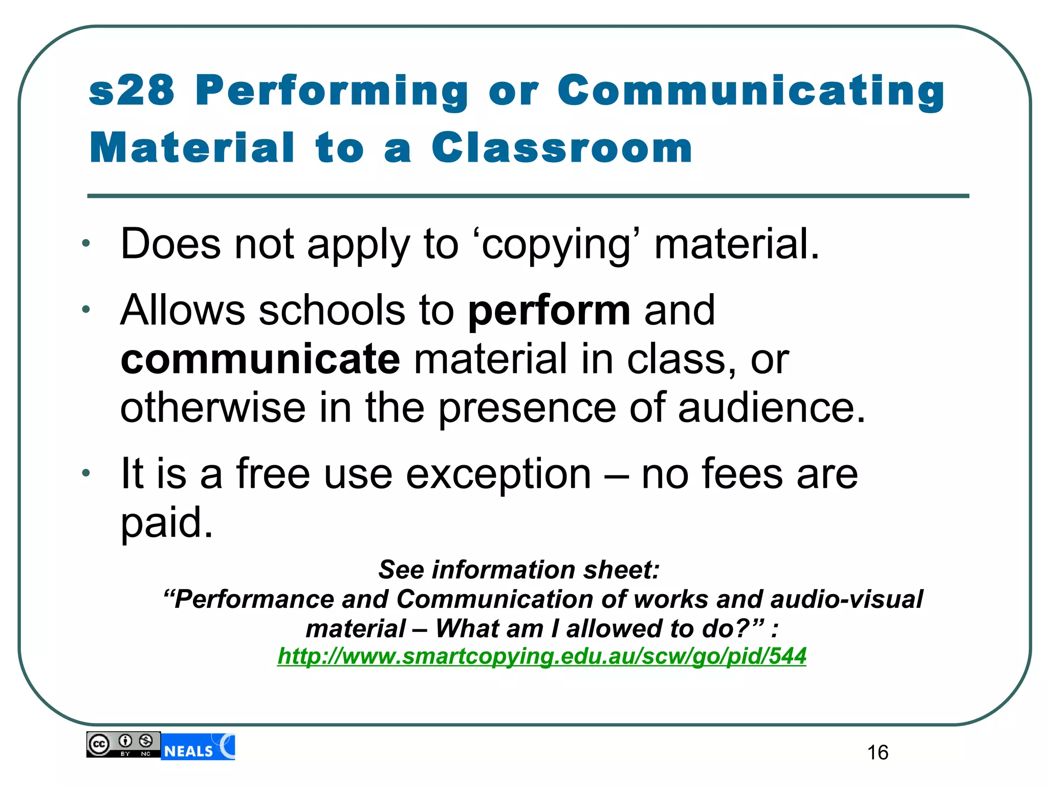 s28 Performing or Communicating Material to a Classroom Does not apply to ‘copying’ material. Allows schools to  perform  and  communicate  material in class, or otherwise in the presence of audience. It is a free use exception – no fees are paid. See information sheet:  “Performance and Communication of works and audio-visual material – What am I allowed to do?” : http://www.smartcopying.edu.au/scw/go/pid/544 