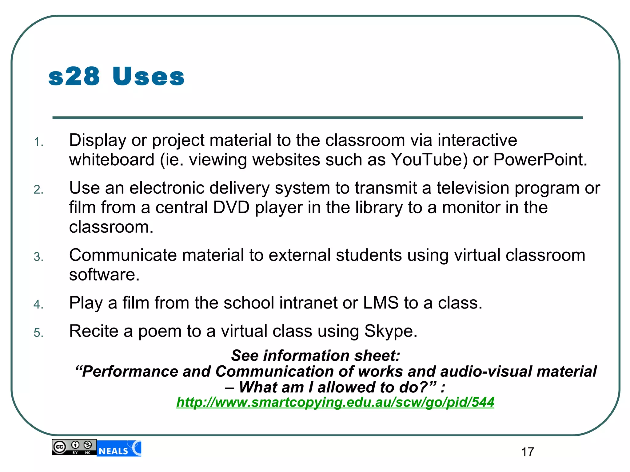 s28 Uses Display or project material to the classroom via interactive whiteboard (ie. viewing websites such as YouTube) or PowerPoint. Use an electronic delivery system to transmit a television program or film from a central DVD player in the library to a monitor in the classroom. Communicate material to external students using virtual classroom software. Play a film from the school intranet or LMS to a class. Recite a poem to a virtual class using Skype. See information sheet:  “Performance and Communication of works and audio-visual material – What am I allowed to do?” : http://www.smartcopying.edu.au/scw/go/pid/544 