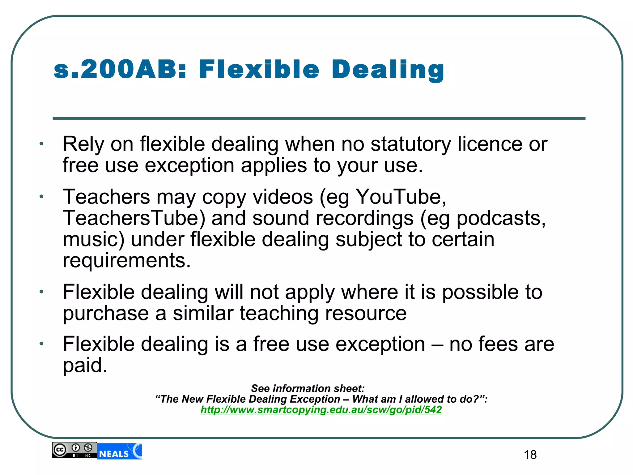 s.200AB: Flexible Dealing Rely on flexible dealing when no statutory licence or free use exception applies to your use. Teachers may copy videos (eg YouTube, TeachersTube) and sound recordings (eg podcasts, music) under flexible dealing subject to certain requirements. Flexible dealing will not apply where it is possible to purchase a similar teaching resource Flexible dealing is a free use exception – no fees are paid.   See information sheet:  “The New Flexible Dealing Exception – What am I allowed to do?”: http://www.smartcopying.edu.au/scw/go/pid/542 