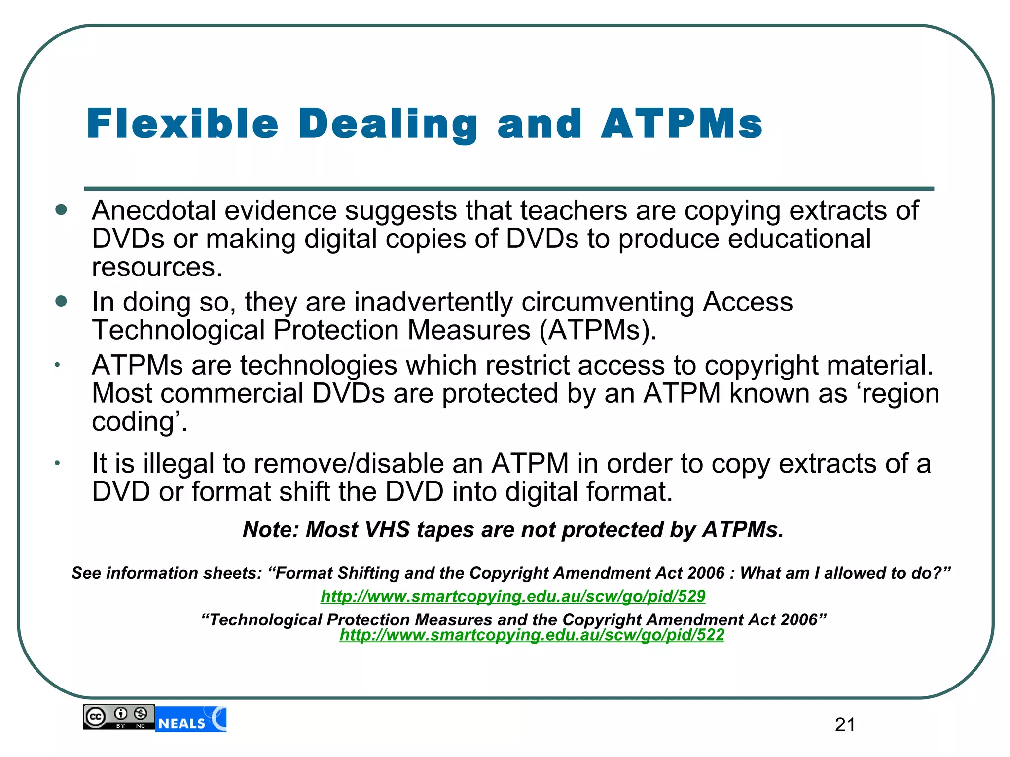 Flexible Dealing and ATPMs Anecdotal evidence suggests that teachers are  copying extracts of DVDs or making digital copies of DVDs to produce educational resources. In doing so, they are inadvertently circumventing  Access Technological Protection Measures ( ATPMs).  ATPMs are technologies which restrict access to copyright material. Most commercial DVDs are protected by an ATPM known as ‘region coding’. It is illegal to remove/disable an ATPM in order to copy extracts of a DVD or format shift the DVD into digital format. Note: Most VHS tapes are not protected by ATPMs. See information sheets: “Format Shifting and the Copyright Amendment Act 2006 : What am I allowed to do?”  http://www.smartcopying.edu.au/scw/go/pid/529 “ Technological Protection Measures and the Copyright Amendment Act 2006”  http://www.smartcopying.edu.au/scw/go/pid/522 