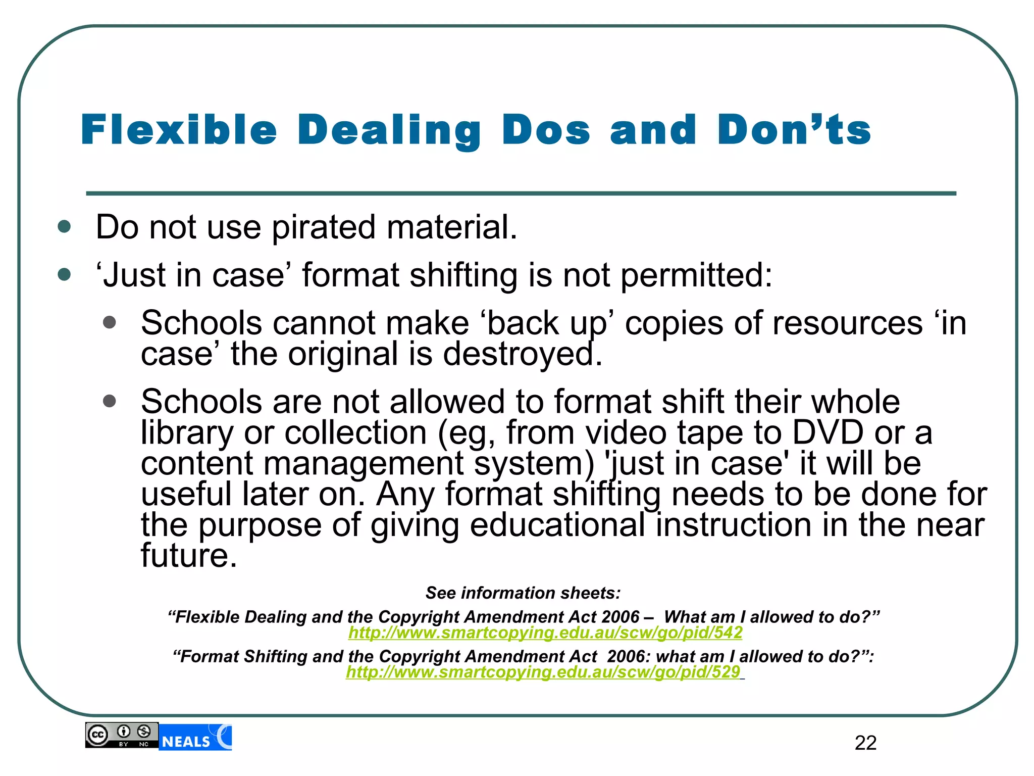 Flexible Dealing Dos and Don’ts Do not use pirated material. ‘ Just in case’ format shifting is not permitted: Schools cannot make ‘back up’ copies of resources ‘in case’ the original is destroyed.  Schools are not allowed to format shift their whole library or collection (eg, from video tape to DVD or a content management system) 'just in case' it will be useful later on. Any format shifting needs to be done for the purpose of giving educational instruction in the near future. See information sheets:  “ Flexible Dealing and the Copyright Amendment Act 2006 –  What am I allowed to do?”  http://www.smartcopying.edu.au/scw/go/pid/542 “ Format Shifting and the Copyright Amendment Act  2006: what am I allowed to do?”:   http://www.smartcopying.edu.au/scw/go/pid/529   