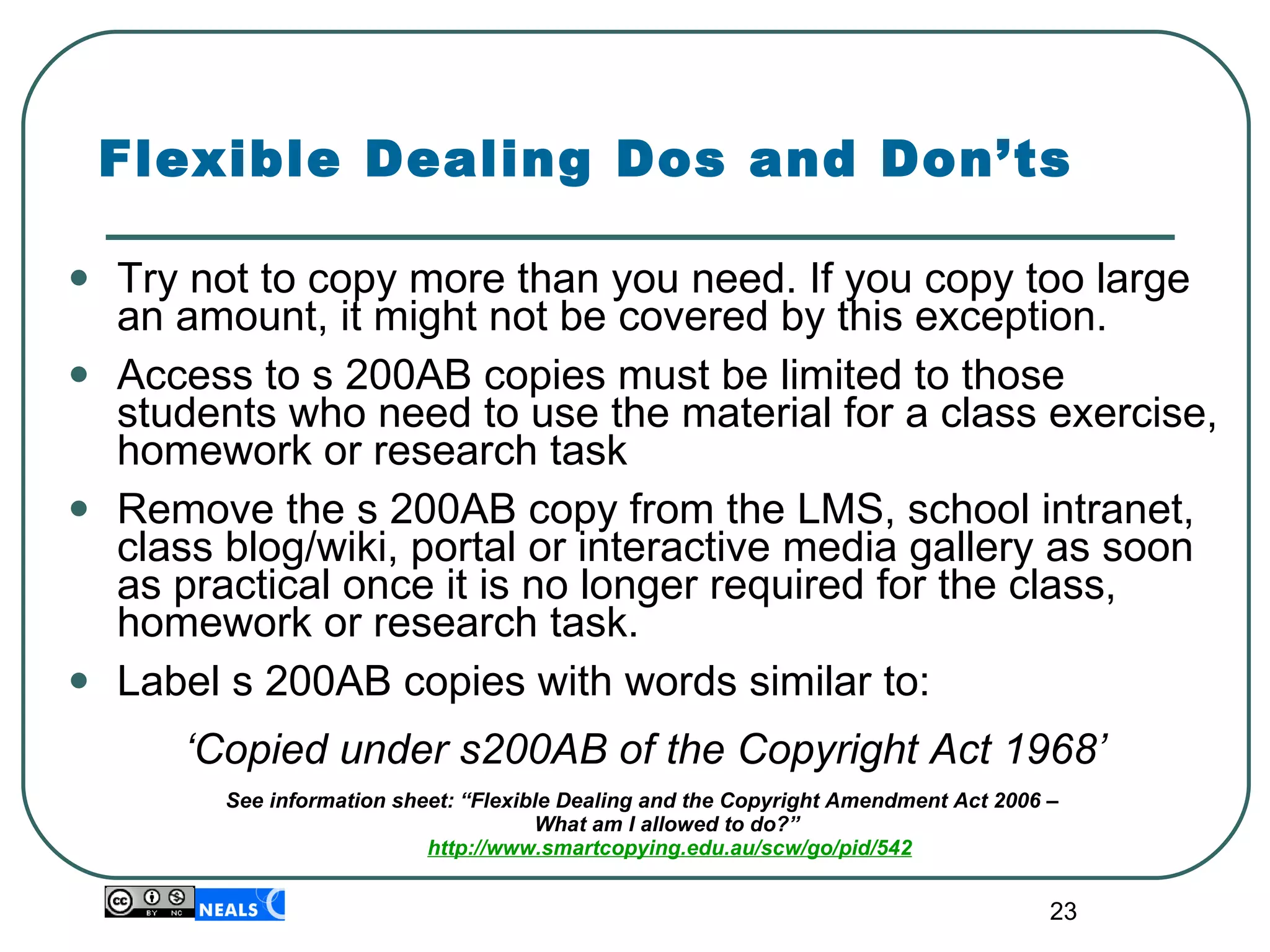 Flexible Dealing Dos and Don’ts Try not to copy more than you need. If you copy too large an amount, it might not be covered by this exception. Access to s 200AB copies must be limited to those students who need to use the material for a class exercise, homework or research task  Remove the s 200AB copy from the LMS, school intranet, class blog/wiki, portal or interactive media gallery as soon as practical once it is no longer required for the class, homework or research task.  Label s 200AB copies with words similar to: ‘ Copied under s200AB of the Copyright Act 1968’ See information sheet: “Flexible Dealing and the Copyright Amendment Act 2006 –  What am I allowed to do?”  http://www.smartcopying.edu.au/scw/go/pid/542 