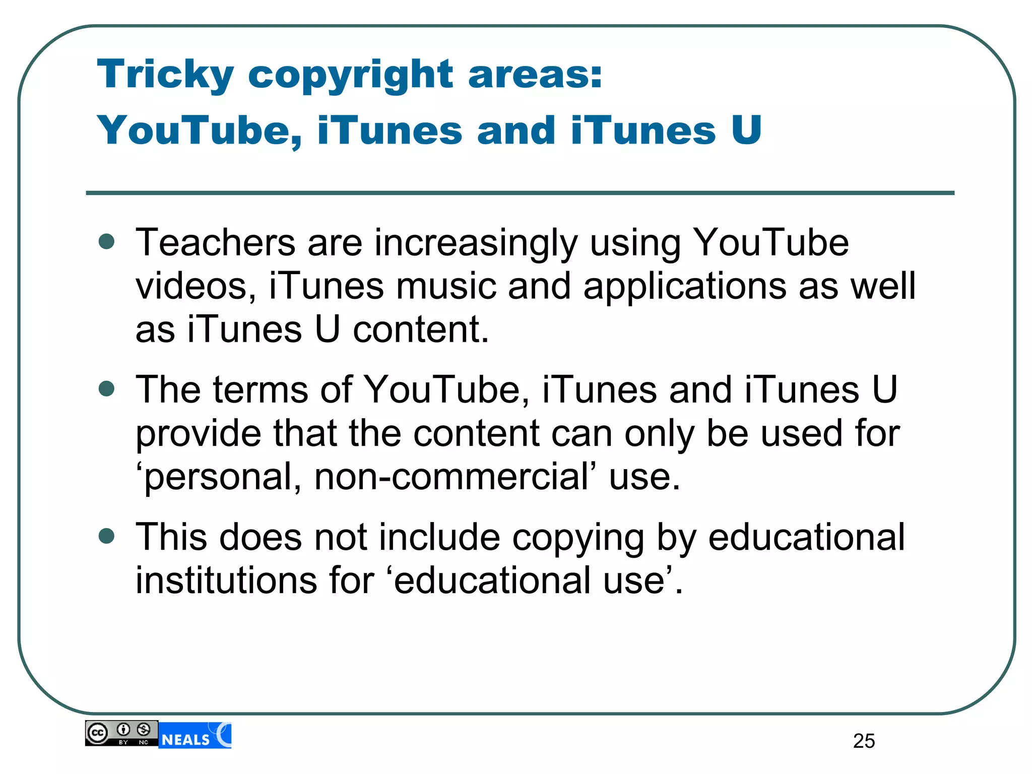Tricky copyright areas:  YouTube, iTunes and iTunes U  Teachers are increasingly using YouTube videos, iTunes music and applications as well as iTunes U content. The terms of YouTube, iTunes and iTunes U provide that the content can only be used for ‘personal, non-commercial’ use.  This does not include copying by educational institutions for ‘educational use’.  