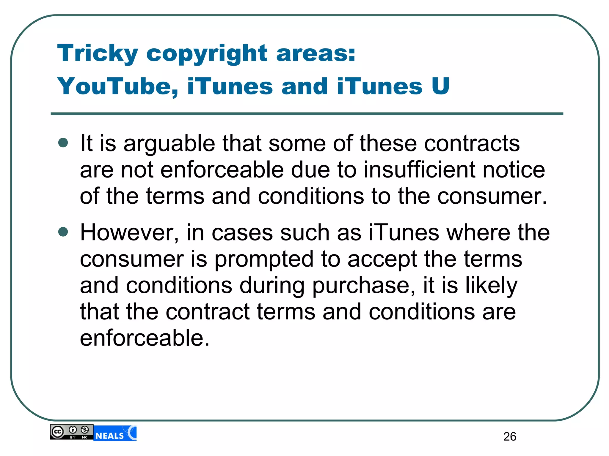 Tricky copyright areas:  YouTube, iTunes and iTunes U  It is arguable that some of these contracts are not enforceable due to insufficient notice of the terms and conditions to the consumer.  However, in cases such as iTunes where the consumer is prompted to accept the terms and conditions during purchase, it is likely that the contract terms and conditions are enforceable. 
