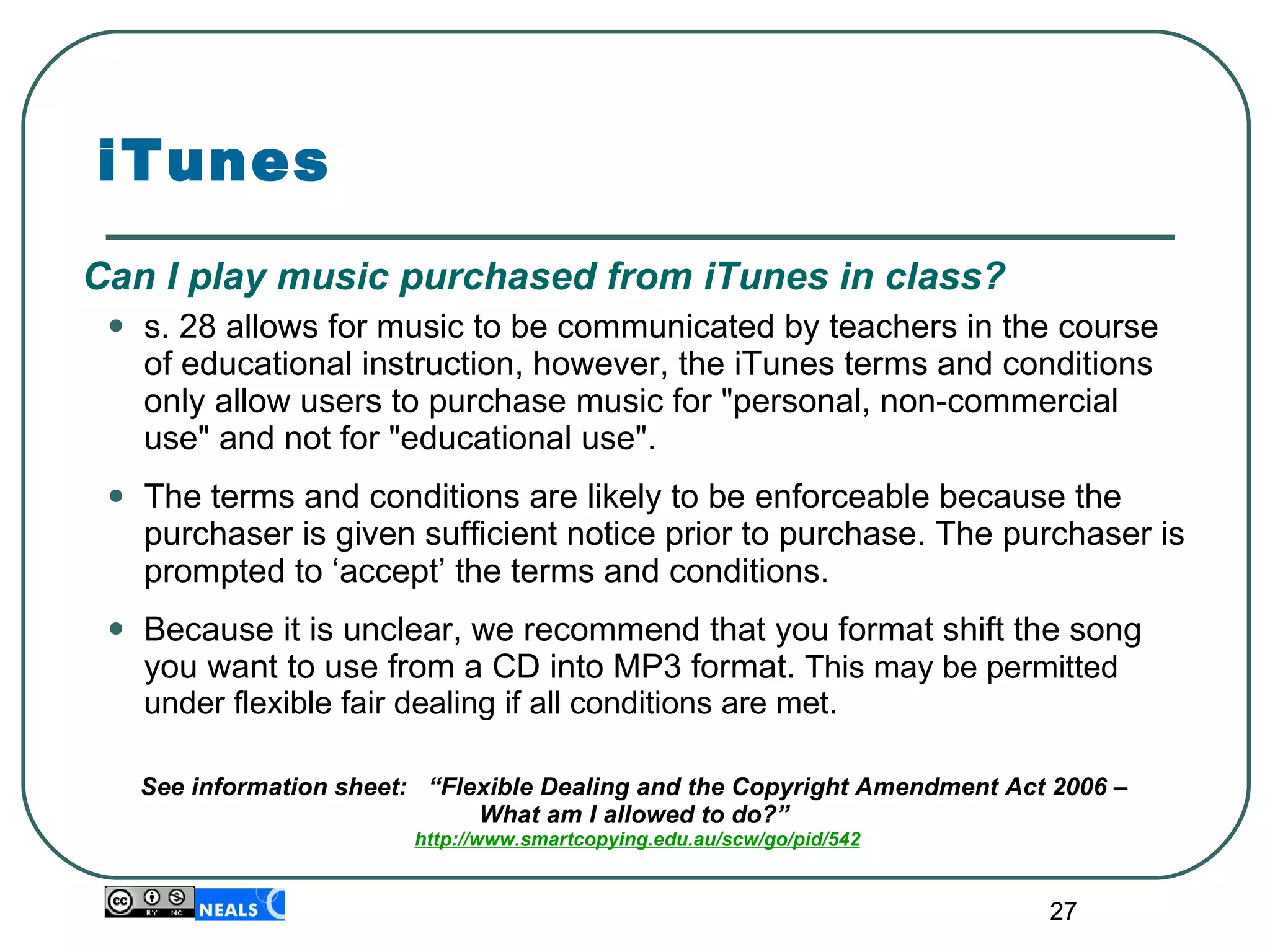 iTunes Can I play music purchased from iTunes in class? s. 28 allows for music to be communicated by teachers in the course of educational instruction, however, the iTunes terms and conditions only allow users to purchase music for "personal, non-commercial use" and not for "educational use".  The terms and conditions are likely to be enforceable because the purchaser is given sufficient notice prior to purchase. The purchaser is prompted to ‘accept’ the terms and conditions. Because it is unclear, we recommend that you format shift the song you want to use from a CD into MP3 format.  This may be permitted under flexible fair dealing if all conditions are met. See information sheet:  “Flexible Dealing and the Copyright Amendment Act 2006 –  What am I allowed to do?”  http://www.smartcopying.edu.au/scw/go/pid/542 
