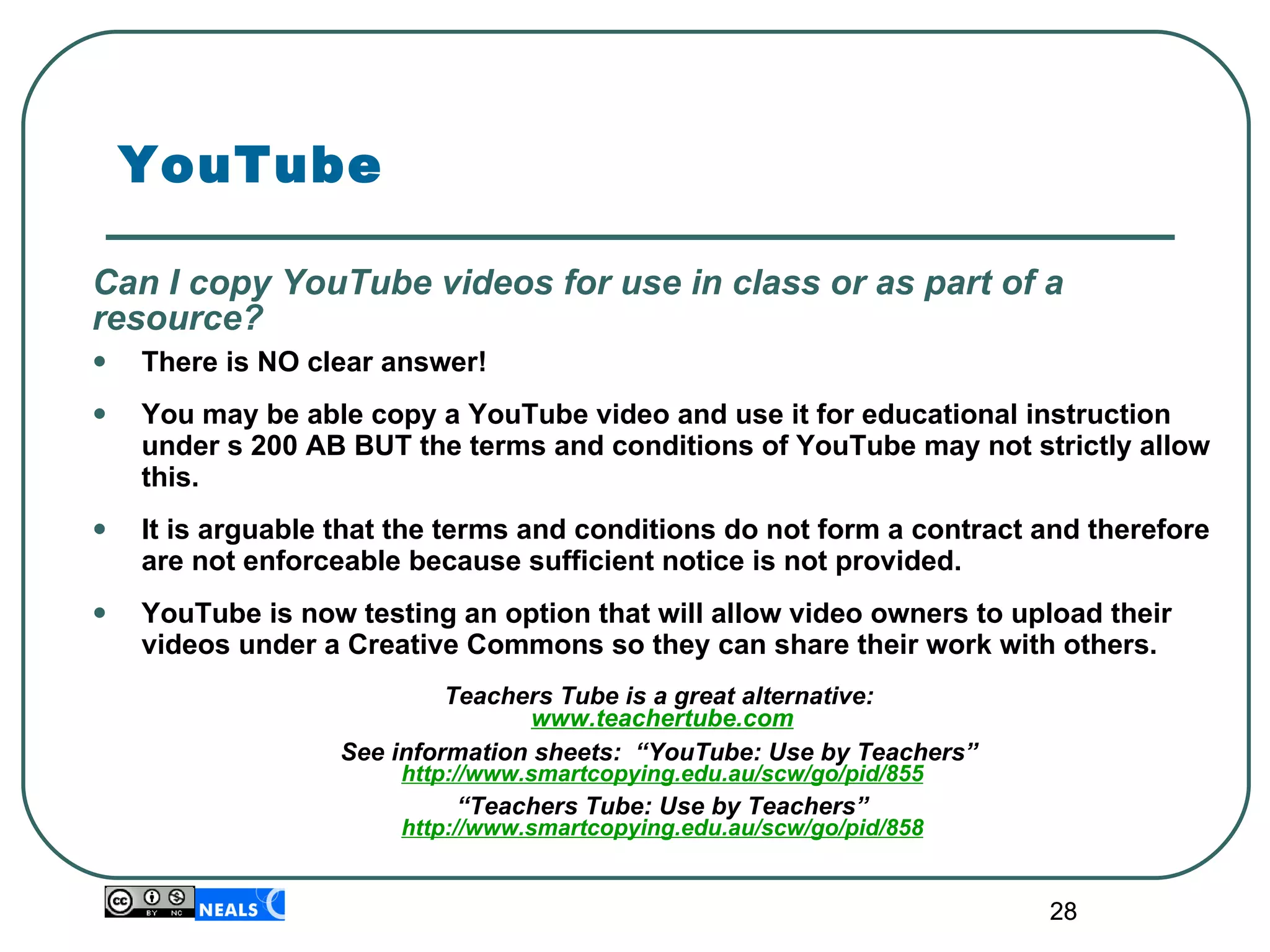 YouTube Can I copy YouTube videos for use in class or as part of a resource? There is NO clear answer! You may be able copy a YouTube video and use it for educational instruction under s 200 AB BUT the terms and conditions of YouTube may not strictly allow this.   It is arguable that the terms and conditions do not form a contract and therefore are not enforceable because sufficient notice is not provided. YouTube is now testing an option that will allow video owners to upload their videos under a Creative Commons so they can share their work with others.   Teachers Tube is a great alternative:  www.teachertube.com See information sheets:  “YouTube: Use by Teachers”  http://www.smartcopying.edu.au/scw/go/pid/855 “ Teachers Tube: Use by Teachers” http://www.smartcopying.edu.au/scw/go/pid/858 