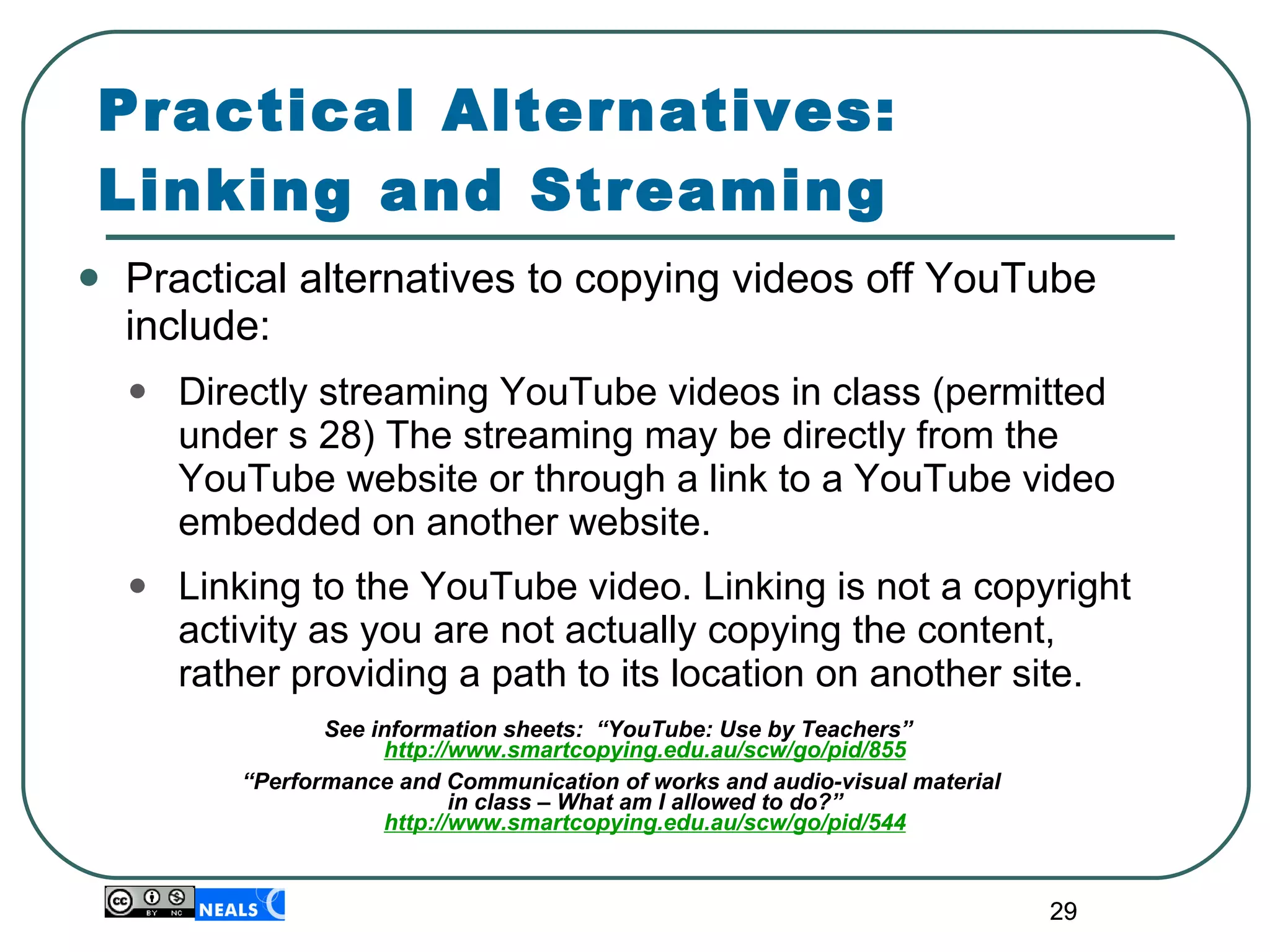 Practical Alternatives:  Linking and Streaming Practical alternatives to copying videos off YouTube include: Directly streaming YouTube videos in class (permitted under s 28) The streaming may be directly from the YouTube website or through a link to a YouTube video embedded on another website. Linking to the YouTube video. Linking is not a copyright activity as you are not actually copying the content, rather providing a path to its location on another site. See information sheets:  “YouTube: Use by Teachers”  http://www.smartcopying.edu.au/scw/go/pid/855 “ Performance and Communication of works and audio-visual material in class – What am I allowed to do?” http://www.smartcopying.edu.au/scw/go/pid/544 