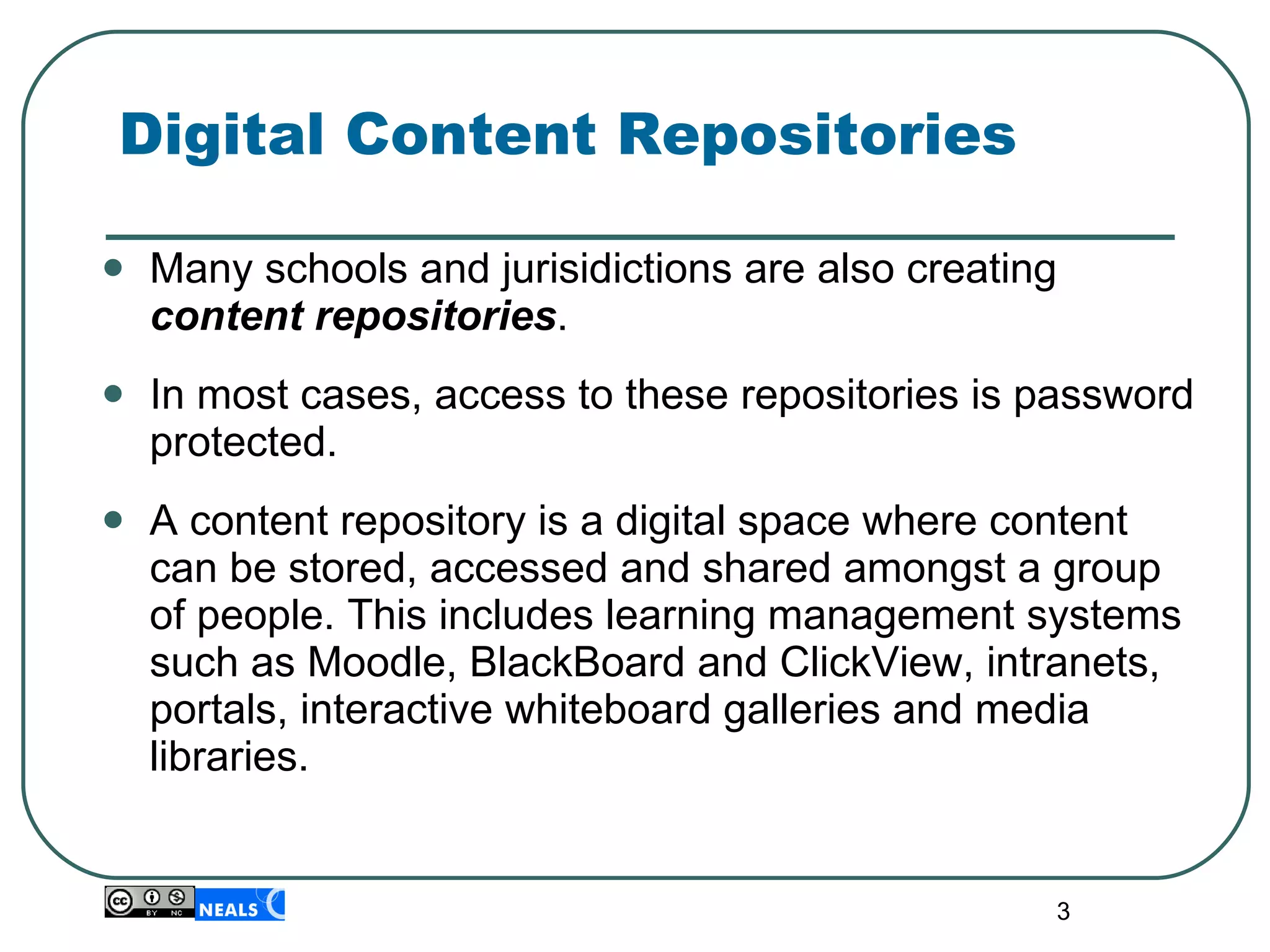 Digital Content Repositories Many schools and jurisidictions are also creating  content repositories .  In most cases, access to these repositories is password protected. A content repository is a digital space where content can be stored, accessed and shared amongst a group of people. This includes learning management systems such as Moodle, BlackBoard and ClickView, intranets, portals, interactive whiteboard galleries and media libraries. 