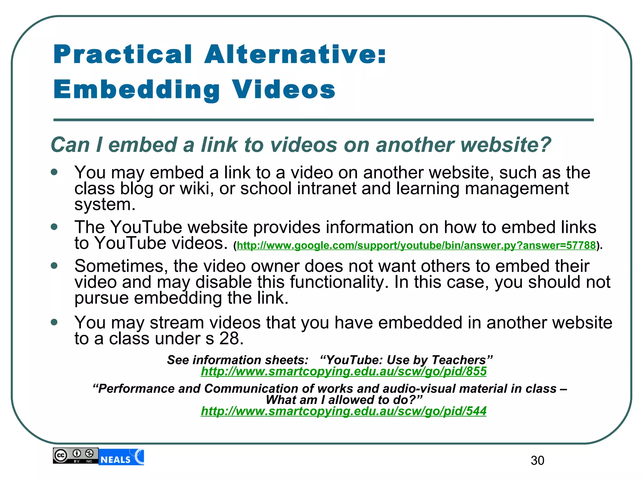Practical Alternative:  Embedding Videos Can I embed a link to videos on another website? You may embed a link to a video on  another website, such as the class blog or wiki, or school intranet and learning management system. The YouTube website provides information on how to embed links to YouTube videos.  ( http://www.google.com/support/youtube/bin/answer.py?answer=57788 ). Sometimes, the video owner does not want others to embed their video and may disable this functionality. In this case, you should not pursue embedding the link. You may stream videos that you have embedded in another website to a class under s 28.  See information sheets:  “YouTube: Use by Teachers”  http://www.smartcopying.edu.au/scw/go/pid/855 “ Performance and Communication of works and audio-visual material in class –  What am I allowed to do?” http://www.smartcopying.edu.au/scw/go/pid/544 
