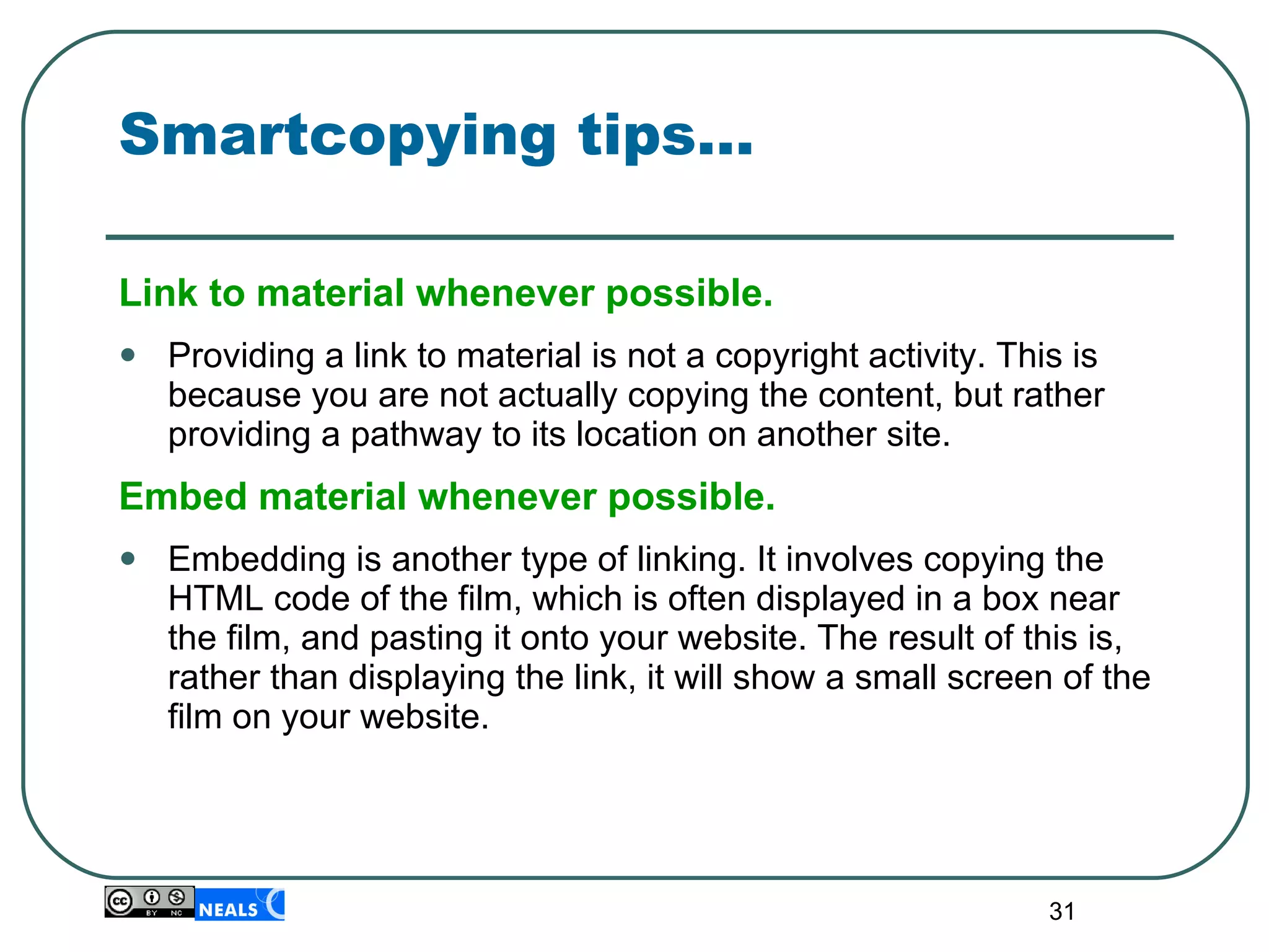 Smartcopying tips… Link to material whenever possible.   Providing a link to material is not a copyright activity. This is because you are not actually copying the content, but rather providing a pathway to its location on another site. Embed material whenever possible.   Embedding is another type of linking. It involves  copying the HTML code of the film, which is often displayed in a box near the film, and pasting it onto your website. The result of this is, rather than displaying the link, it will show a small screen of the film on your website. 