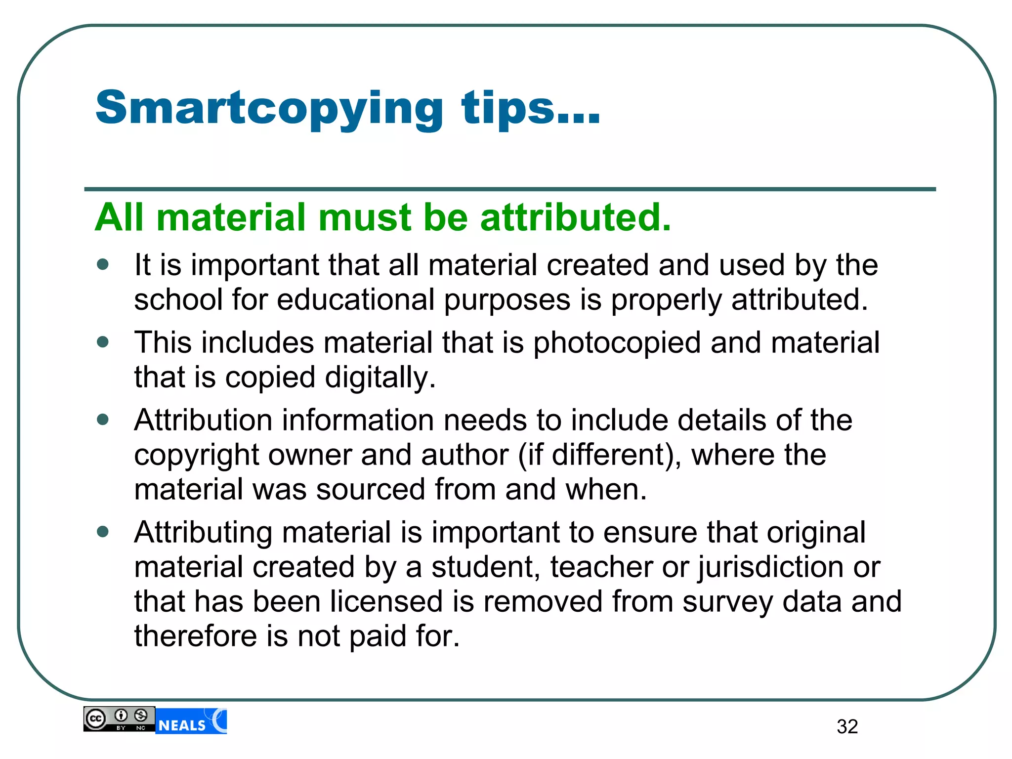 Smartcopying tips… All material must be attributed. It is important that all material created and used by the school for educational purposes is properly attributed. This includes material that is photocopied and material that is copied digitally.  Attribution information needs to include details of the copyright owner and author (if different), where the material was sourced from and when.  Attributing material is important to ensure that original material created by a student, teacher or jurisdiction or that has been licensed is removed from survey data and therefore is not paid for. 